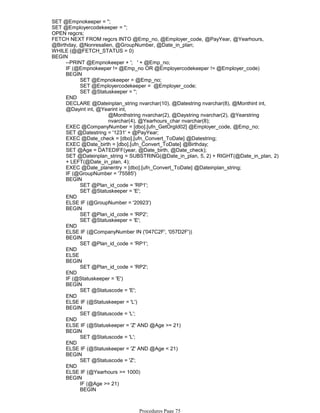 SET @Empnokeeper = '';
SET @Employercodekeeper = '';
OPEN regcrs;
FETCH NEXT FROM regcrs INTO @Emp_no, @Employer_code, @PayYear, @Yearhours,
@Birthday, @Nonresalien, @GroupNumber, @Date_in_plan;
WHILE (@@FETCH_STATUS = 0)
--PRINT @Empnokeeper + '; ' + @Emp_no;
IF (@Empnokeeper != @Emp_no OR @Employercodekeeper != @Employer_code)
SET @Empnokeeper = @Emp_no;
SET @Employercodekeeper = @Employer_code;
SET @Statuskeeper = '';
BEGIN
END
@Monthstring nvarchar(2), @Daystring nvarchar(2), @Yearstring
nvarchar(4), @Yearhours_char nvarchar(8);
DECLARE @Dateinplan_string nvarchar(10), @Datestring nvarchar(8), @Monthint int,
@Dayint int, @Yearint int,
EXEC @CompanyNumber = [dbo].[ufn_GetOrgId02] @Employer_code, @Emp_no;
SET @Datestring = '1231' + @PayYear;
EXEC @Date_check = [dbo].[ufn_Convert_ToDate] @Datestring;
EXEC @Date_birth = [dbo].[ufn_Convert_ToDate] @Birthday;
SET @Age = DATEDIFF(year, @Date_birth, @Date_check);
SET @Dateinplan_string = SUBSTRING(@Date_in_plan, 5, 2) + RIGHT(@Date_in_plan, 2)
+ LEFT(@Date_in_plan, 4);
EXEC @Date_planentry = [dbo].[ufn_Convert_ToDate] @Dateinplan_string;
IF (@GroupNumber = '75585')
SET @Plan_id_code = 'RP1';
SET @Statuskeeper = 'E';
BEGIN
END
ELSE IF (@GroupNumber = '20923')
SET @Plan_id_code = 'RP2';
SET @Statuskeeper = 'E';
BEGIN
END
ELSE IF (@CompanyNumber IN ('047C2F', '057D2F'))
SET @Plan_id_code = 'RP1';
BEGIN
END
ELSE
SET @Plan_id_code = 'RP2';
BEGIN
END
IF (@Statuskeeper = 'E')
SET @Statuscode = 'E';
BEGIN
END
ELSE IF (@Statuskeeper = 'L')
SET @Statuscode = 'L';
BEGIN
END
ELSE IF (@Statuskeeper = 'Z' AND @Age >= 21)
SET @Statuscode = 'L';
BEGIN
END
ELSE IF (@Statuskeeper = 'Z' AND @Age < 21)
SET @Statuscode = 'Z';
BEGIN
END
ELSE IF (@Yearhours >= 1000)
IF (@Age >= 21)
SET @Statuscode = 'L';
BEGIN
BEGIN
BEGIN
Procedures Page 75
 