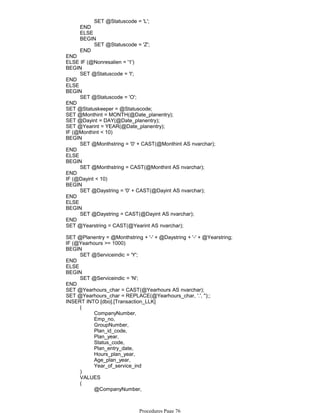 SET @Statuscode = 'L';
END
ELSE
SET @Statuscode = 'Z';
BEGIN
END
END
ELSE IF (@Nonresalien = '1')
SET @Statuscode = 'I';
BEGIN
END
ELSE
SET @Statuscode = 'O';
BEGIN
END
SET @Statuskeeper = @Statuscode;
SET @Monthint = MONTH(@Date_planentry);
SET @Dayint = DAY(@Date_planentry);
SET @Yearint = YEAR(@Date_planentry);
IF (@Monthint < 10)
SET @Monthstring = '0' + CAST(@Monthint AS nvarchar);
BEGIN
END
ELSE
SET @Monthstring = CAST(@Monthint AS nvarchar);
BEGIN
END
IF (@Dayint < 10)
SET @Daystring = '0' + CAST(@Dayint AS nvarchar);
BEGIN
END
ELSE
SET @Daystring = CAST(@Dayint AS nvarchar);
BEGIN
END
SET @Yearstring = CAST(@Yearint AS nvarchar);
SET @Planentry = @Monthstring + '-' + @Daystring + '-' + @Yearstring;
IF (@Yearhours >= 1000)
SET @Serviceindic = 'Y';
BEGIN
END
ELSE
SET @Serviceindic = 'N';
BEGIN
END
SET @Yearhours_char = CAST(@Yearhours AS nvarchar);
SET @Yearhours_char = REPLACE(@Yearhours_char, '.', '');;
CompanyNumber,
Emp_no,
GroupNumber,
Plan_id_code,
Plan_year,
Status_code,
Plan_entry_date,
Hours_plan_year,
Age_plan_year,
Year_of_service_ind
(
)
VALUES
@CompanyNumber,
@Emp_no,
(
INSERT INTO [dbo].[Transaction_LLK]
Procedures Page 76
 