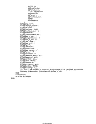 @Emp_no,
@GroupNumber,
@Plan_id_code,
'12-31-' + @PayYear,
@Statuscode,
@Planentry,
@Yearhours_char,
@Age,
@Serviceindic
)
SET @Emp_no = '';
SET @Employer_code = '';
SET @PayYear = '';
SET @Yearhours = NULL;
SET @Yearhours_char = '';
SET @Birthday = '';
SET @GroupNumber = NULL;
SET @Date_in_plan = '';
SET @CompanyNumber = '';
SET @Plan_id_code = '';
SET @Date_check = '';
SET @Date_birth = '';
SET @Age = '';
SET @OfHours = '';
SET @Statuscode = '';
SET @Date_planentry = '';
SET @Planentry = '';
SET @Serviceindic = '';
SET @Dateinplan_string = NULL;
SET @Datestring = NULL;
SET @Monthint = NULL;
SET @Dayint = NULL;
SET @Yearint = NULL;
SET @Monthstring = NULL;
SET @Daystring = NULL;
SET @Yearstring = NULL;
FETCH NEXT FROM regcrs INTO @Emp_no, @Employer_code, @PayYear, @Yearhours,
@Birthday, @Nonresalien, @GroupNumber, @Date_in_plan;
END
CLOSE regcrs;
DEALLOCATE regcrs;
END
Procedures Page 77
 