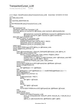 /****** Object: StoredProcedure [dbo].[TransactionCursor_LLM] Script Date: 12/12/2013 15:19:52
******/
SET ANSI_NULLS ON
GO
SET QUOTED_IDENTIFIER ON
GO
ALTER PROCEDURE [dbo].[TransactionCursor_LLM]
AS
SET NOCOUNT ON;
TRUNCATE TABLE dbo.Transaction_LLM;
@PropertyCode nvarchar(10), @EffDateIn nvarchar(10), @EffDateOut char(10),
@TempId nvarchar(10), @ID1 nvarchar(10), @ID2 nvarchar(10);
DECLARE @Emp_no nvarchar(10), @Employer_code nvarchar(3), @CompanyNumber
nvarchar(6),
FROM [dbo].[GFSISSY21] AS g
WHERE g.Property_type_code IN ('REC1', 'REC2')
GROUP BY g.Emp_no, g.Employer_code
ORDER BY g.Emp_no, g.Employer_code
SELECT g.Emp_no, g.Employer_code
DECLARE regcrs CURSOR FOR
OPEN regcrs;
FETCH NEXT FROM regcrs INTO @Emp_no, @Employer_code;
WHILE (@@FETCH_STATUS = 0)
EXEC @CompanyNumber = [dbo].[ufn_GetOrgId02] @Employer_code, @Emp_no;
FROM [dbo].[GFSISSY21] AS f
WHERE f.Emp_no = @Emp_no AND f.Employer_code = @Employer_code AND
f.Property_type_code IN ('REC1', 'REC2')
ORDER by f.Property_type_code, f.Date_entered
SELECT f.Property_type_code, f.Date_entered, f.RegNum_IdNum
DECLARE xlmcrs CURSOR FOR
OPEN xlmcrs;
FETCH NEXT FROM xlmcrs INTO @PropertyCode, @EffDateIn, @TempId;
WHILE (LEN(@EffDateIn)<8)
SET @EffDateIn = '0' + @EffDateIn;
BEGIN
END
SET @EffDateOut = LEFT(@EffDateIn,2) + '-' + SUBSTRING(@EffDateIn,3,2) + '-' +
RIGHT(@EffDateIn,4);
WHILE (@@FETCH_STATUS = 0)
IF(@PropertyCode = 'REC1')
SET @ID1 = @TempId;
BEGIN
END
ELSE
SET @ID2 = @TempId;
BEGIN
END
FETCH NEXT FROM xlmcrs INTO @PropertyCode, @EffDateIn, @TempId;
BEGIN
END
CLOSE xlmcrs;
(Emp_no, CompanyNumber, XLM_EFF_DATE, XLM_EE_ID_1, XLM_EE_ID_2)
VALUES
(@Emp_no, @CompanyNumber, @EffDateOut, @ID1, @ID2)
INSERT INTO [dbo].[Transaction_LLM]
DEALLOCATE xlmcrs;
SET @PropertyCode = NULL;
BEGIN
BEGIN
TransactionCursor_LLM
Thursday, December 12, 2013 3:19 PM
Procedures Page 78
 