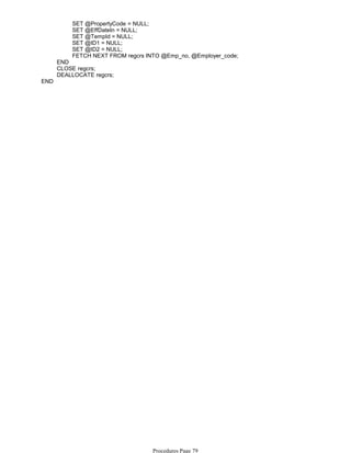 SET @PropertyCode = NULL;
SET @EffDateIn = NULL;
SET @TempId = NULL;
SET @ID1 = NULL;
SET @ID2 = NULL;
FETCH NEXT FROM regcrs INTO @Emp_no, @Employer_code;
END
CLOSE regcrs;
DEALLOCATE regcrs;
END
Procedures Page 79
 
