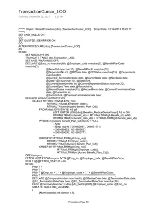 /****** Object: StoredProcedure [dbo].[TransactionCursor_LOD] Script Date: 12/12/2013 15:20:17
******/
SET ANSI_NULLS ON
GO
SET QUOTED_IDENTIFIER ON
GO
ALTER PROCEDURE [dbo].[TransactionCursor_LOD]
AS
SET NOCOUNT ON;
TRUNCATE TABLE dbo.Transaction_LOD;
SET ANSI_WARNINGS OFF;
@BenefitId nvarchar(10), @BenefitPlanId nvarchar(10),
@DependentNo int, @DPDate date, @DPStatus nvarchar(15), @Dependents
nvarchar(48),
@Current_TerminationDate date, @CurrentDate date, @NextDate date,
@DateType nvarchar(10), @DateId int,
@CurrentDependentNo int, @CurrentDependentStatus nvarchar(20),
@CurrentDpndTerm date,@RecordId int,
@RecordStatus nvarchar(15), @RecordTerm date, @CurrentTerminationDate
date, @CurrentNo int,
@TermCnt int, @PreviousTerminationDate date;
DECLARE @Emp_no nvarchar(10), @Employer_code nvarchar(3), @BenefitPlanCode
nvarchar(3),
RTRIM(LTRIM(g8.Employer_code)),
RTRIM(LTRIM(m.[Accero Benefit_Plan_Cd]))
LEFT OUTER JOIN [dbo].[Benefits_MedicalDentalVision] AS m ON
RTRIM(LTRIM(m.Benefit_id)) = RTRIM(LTRIM(g8.Benefit_id)) AND
RTRIM(LTRIM(m.Benefit_plan_id)) = RTRIM(LTRIM(g8.Benefit_plan_id))
FROM [dbo].[GFSISSY18] AS g8
--AND
--[Emp_no] IN ( '001660581', '001661671')
--('001660352', '001660562')
--('001660600', '001660377')
--
WHERE m.[Accero Benefit_Plan_Cd] IS NOT NULL
RTRIM(LTRIM(g8.Employer_code)),
RTRIM(LTRIM(m.[Accero Benefit_Plan_Cd]))
GROUP BY RTRIM(LTRIM(g8.Emp_no)),
RTRIM(LTRIM(g8.Employer_code)),
RTRIM(LTRIM(m.[Accero Benefit_Plan_Cd]))
ORDER BY RTRIM(LTRIM(g8.Emp_no)),
SELECT RTRIM(LTRIM(g8.Emp_no)),
DECLARE empcur CURSOR FOR
OPEN empcur;
FETCH NEXT FROM empcur INTO @Emp_no, @Employer_code, @BenefitPlanCode;
WHILE (@@FETCH_STATUS = 0)
PRINT '';
PRINT '';
PRINT @Emp_no + ', ' + @Employer_code + ', ' + @BenefitPlanCode;
PRINT '**************************************************************************';
DECLARE @CompanyNumber nvarchar(6), @EffectiveDate date, @TerminationDate date,
@EE_TerminationDateDate date, @EE_TerminationDateChar nvarchar(10);
EXEC @CompanyNumber = [dbo].[ufn_GetOrgId02] @Employer_code, @Emp_no;
CREATE TABLE #tbl_DpndntNo
[NumRecordId] int identity(1,1),
[DependentNo] int,
(
BEGIN
BEGIN
TransactionCursor_LOD
Thursday, December 12, 2013 3:20 PM
Procedures Page 80
 
