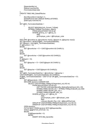 [DependentNo] int,
[Status] nvarchar(30),
[TerminationDate] date
);
CREATE TABLE #tbl_DatesEffective
[NumRecordId] int identity(1,1),
[DateEffective] date UNIQUE NONCLUSTERED,
[DateType] nvarchar(10)
(
);
FROM [dbo].[GFSISSY19] AS g9
AND
g9.Employer_code = @Employer_code
WHERE g9.Emp_no = @Emp_no
SELECT MAX([dbo].[ufn_Convert_ToDate]
(RTRIM(LTRIM(g9.Termination_date))))
(
)
SET @EE_TerminationDateDate =
DECLARE @monthint int, @monthchar char(2), @dayint int, @daychar char(2)
SET @monthint = MONTH(@EE_TerminationDateDate);
SET @dayint = DAY(@EE_TerminationDateDate);
IF (@monthint < 10)
SET @monthchar = '0' + CAST(@monthint AS CHAR(1));
BEGIN
END
ELSE
SET @monthchar = CAST(@monthint AS CHAR(2));
BEGIN
END
IF (@dayint < 10)
SET @daychar = '0' + CAST(@dayint AS CHAR(1));
BEGIN
END
ELSE
SET @daychar = CAST(@dayint AS CHAR(2));
BEGIN
END
SET @EE_TerminationDateChar = @monthchar + @daychar +
CAST(YEAR(@EE_TerminationDateDate) AS CHAR(4));;
IF(@EE_TerminationDateDate > '2007-07-02' OR @EE_TerminationDateChar = '0')
SET @Dependents = N'#';
LEFT OUTER JOIN [dbo].[Benefits_MedicalDentalVision] AS v ON
RTRIM(LTRIM(v.Benefit_id)) = RTRIM(LTRIM(g18.Benefit_id)) AND
RTRIM(LTRIM(v.Benefit_plan_id)) =
RTRIM(LTRIM(g18.Benefit_plan_id))
FROM [dbo].[GFSISSY18] AS g18
AND
g18.Employer_code = @Employer_code
AND
v.[Accero Benefit_Plan_Cd] = @BenefitPlanCode
WHERE g18.Emp_no = @Emp_no
GROUP BY CAST(RTRIM(LTRIM(g18.Dependent_no)) AS int)
ORDER BY CAST(RTRIM(LTRIM(g18.Dependent_no)) AS int);
SELECT CAST(RTRIM(LTRIM(g18.Dependent_no)) AS int)
DECLARE dpndcrsr CURSOR FOR
OPEN dpndcrsr;
FETCH NEXT FROM dpndcrsr INTO @DependentNo;
WHILE (@@FETCH_STATUS = 0)
IF(@DependentNo > 0)
INSERT INTO #tbl_DpndntNo
([DependentNo], [Status], [TerminationDate])
BEGIN
BEGIN
BEGIN
Procedures Page 81
 