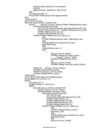 ([DependentNo], [Status], [TerminationDate])
VALUES
(@DependentNo, 'NotEffective', '2007-07-03');
END
SET @DependentNo = 0;
FETCH NEXT FROM dpndcrsr INTO @DependentNo;
END
CLOSE dpndcrsr;
DEALLOCATE dpndcrsr;
LEFT OUTER JOIN [dbo].[Benefits_MedicalDentalVision] AS m ON
RTRIM(LTRIM(m.Benefit_id)) = RTRIM(LTRIM(g8.Benefit_id)) AND
RTRIM(LTRIM(m.Benefit_plan_id)) =
RTRIM(LTRIM(g8.Benefit_plan_id))
FROM [dbo].[GFSISSY18] AS g8
AND
RTRIM(LTRIM(g8.Employer_code)) = @Employer_code
AND
RTRIM(LTRIM(m.[Accero Benefit_Plan_Cd])) =
@BenefitPlanCode
AND
LEN(g8.Effective_date) > 6
[dbo].[ufn_Convert_ToDate]
(RTRIM(LTRIM(g8.Termination_date))) >
[dbo].[ufn_Convert_ToDate]
(RTRIM(LTRIM(g8.Effective_date)))
OR
[dbo].[ufn_Convert_ToDate]
(RTRIM(LTRIM(g8.Termination_date))) IS NULL
(
)
AND
WHERE RTRIM(LTRIM(g8.Emp_no)) = @Emp_no
GROUP BY [dbo].[ufn_Convert_ToDate]
(RTRIM(LTRIM(g8.Effective_date)))
ORDER BY [dbo].[ufn_Convert_ToDate]
(RTRIM(LTRIM(g8.Effective_date)));
SELECT [dbo].[ufn_Convert_ToDate] (RTRIM(LTRIM(g8.Effective_date)))
DECLARE dteffcrs SCROLL CURSOR FOR
OPEN dteffcrs;
FETCH NEXT FROM dteffcrs INTO @EffectiveDate;
WHILE (@@FETCH_STATUS = 0)
SET @TermCnt = 0;
IF(@EffectiveDate <= '2007-07-02')
LEFT OUTER JOIN
[dbo].[Benefits_MedicalDentalVision] AS m ON
RTRIM(LTRIM(m.Benefit_id)) =
RTRIM(LTRIM(g8.Benefit_id)) AND
RTRIM(LTRIM(m.Benefit_plan_id)) =
RTRIM(LTRIM(g8.Benefit_plan_id))
FROM [dbo].[GFSISSY18] AS g8
AND
RTRIM(LTRIM(g8.Employer_code)) =
@Employer_code
AND
RTRIM(LTRIM(m.[Accero Benefit_Plan_Cd])) =
@BenefitPlanCode
AND
[dbo].[ufn_Convert_ToDate]
(RTRIM(LTRIM(g8.Effective_date))) =
WHERE RTRIM(LTRIM(g8.Emp_no)) = @Emp_no
SELECT [dbo].[ufn_Convert_ToDate]
(RTRIM(LTRIM(g8.Termination_date)))
DECLARE dttrmcrs SCROLL CURSOR FOR
BEGIN
BEGIN
Procedures Page 82
 