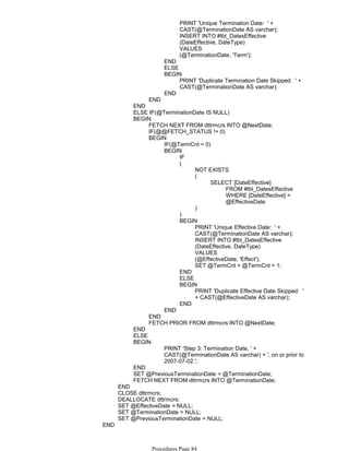 PRINT 'Unique Termination Date: ' +
CAST(@TerminationDate AS varchar);
INSERT INTO #tbl_DatesEffective
(DateEffective, DateType)
VALUES
(@TerminationDate, 'Term');
END
ELSE
PRINT 'Duplicate Termination Date Skipped: ' +
CAST(@TerminationDate AS varchar);
BEGIN
END
END
END
ELSE IF(@TerminationDate IS NULL)
FETCH NEXT FROM dttrmcrs INTO @NextDate;
IF(@@FETCH_STATUS != 0)
IF(@TermCnt = 0)
IF
NOT EXISTS
FROM #tbl_DatesEffective
WHERE [DateEffective] =
@EffectiveDate
SELECT [DateEffective]
(
)
(
)
PRINT 'Unique Effective Date: ' +
CAST(@TerminationDate AS varchar);
INSERT INTO #tbl_DatesEffective
(DateEffective, DateType)
VALUES
(@EffectiveDate, 'Effect');
SET @TermCnt = @TermCnt + 1;
BEGIN
END
ELSE
PRINT 'Duplicate Effective Date Skipped: '
+ CAST(@EffectiveDate AS varchar);
BEGIN
END
BEGIN
END
BEGIN
END
FETCH PRIOR FROM dttrmcrs INTO @NextDate;
BEGIN
END
ELSE
PRINT 'Step 3: Termination Date, ' +
CAST(@TerminationDate AS varchar) + ', on or prior to
2007-07-02.';
BEGIN
END
SET @PreviousTerminationDate = @TerminationDate;
FETCH NEXT FROM dttrmcrs INTO @TerminationDate;
END
CLOSE dttrmcrs;
DEALLOCATE dttrmcrs;
SET @EffectiveDate = NULL;
SET @TerminationDate = NULL;
SET @PreviousTerminationDate = NULL;
END
ELSE -- if EffectiveDate is > '2007-07-03'
Procedures Page 84
 