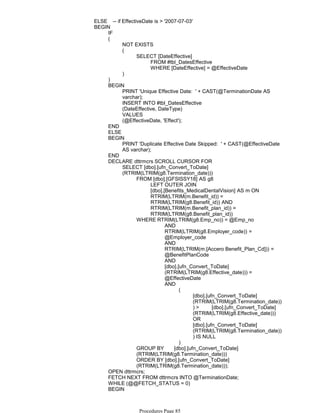 ELSE -- if EffectiveDate is > '2007-07-03'
IF
NOT EXISTS
FROM #tbl_DatesEffective
WHERE [DateEffective] = @EffectiveDate
SELECT [DateEffective]
(
)
(
)
PRINT 'Unique Effective Date: ' + CAST(@TerminationDate AS
varchar);
INSERT INTO #tbl_DatesEffective
(DateEffective, DateType)
VALUES
(@EffectiveDate, 'Effect');
BEGIN
END
ELSE
PRINT 'Duplicate Effective Date Skipped: ' + CAST(@EffectiveDate
AS varchar);
BEGIN
END
LEFT OUTER JOIN
[dbo].[Benefits_MedicalDentalVision] AS m ON
RTRIM(LTRIM(m.Benefit_id)) =
RTRIM(LTRIM(g8.Benefit_id)) AND
RTRIM(LTRIM(m.Benefit_plan_id)) =
RTRIM(LTRIM(g8.Benefit_plan_id))
FROM [dbo].[GFSISSY18] AS g8
AND
RTRIM(LTRIM(g8.Employer_code)) =
@Employer_code
AND
RTRIM(LTRIM(m.[Accero Benefit_Plan_Cd])) =
@BenefitPlanCode
AND
[dbo].[ufn_Convert_ToDate]
(RTRIM(LTRIM(g8.Effective_date))) =
@EffectiveDate
[dbo].[ufn_Convert_ToDate]
(RTRIM(LTRIM(g8.Termination_date))
) > [dbo].[ufn_Convert_ToDate]
(RTRIM(LTRIM(g8.Effective_date)))
OR
[dbo].[ufn_Convert_ToDate]
(RTRIM(LTRIM(g8.Termination_date))
) IS NULL
(
)
AND
WHERE RTRIM(LTRIM(g8.Emp_no)) = @Emp_no
GROUP BY [dbo].[ufn_Convert_ToDate]
(RTRIM(LTRIM(g8.Termination_date)))
ORDER BY [dbo].[ufn_Convert_ToDate]
(RTRIM(LTRIM(g8.Termination_date)));
SELECT [dbo].[ufn_Convert_ToDate]
(RTRIM(LTRIM(g8.Termination_date)))
DECLARE dttrmcrs SCROLL CURSOR FOR
OPEN dttrmcrs;
FETCH NEXT FROM dttrmcrs INTO @TerminationDate;
WHILE (@@FETCH_STATUS = 0)
IF
BEGIN
BEGIN
Procedures Page 85
 