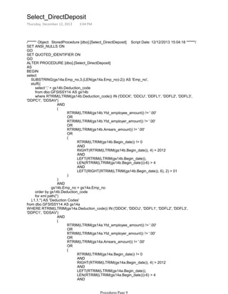 /****** Object: StoredProcedure [dbo].[Select_DirectDeposit] Script Date: 12/12/2013 15:04:18 ******/
SET ANSI_NULLS ON
GO
SET QUOTED_IDENTIFIER ON
GO
ALTER PROCEDURE [dbo].[Select_DirectDeposit]
AS
BEGIN
select
SUBSTRING(gs14a.Emp_no,3,(LEN(gs14a.Emp_no)-2)) AS 'Emp_no',
stuff((
select ',' + gs14b.Deduction_code
from dbo.GFSISSY14 AS gs14b
AND
RTRIM(LTRIM(gs14b.Ytd_employee_amount)) != '.00'
OR
RTRIM(LTRIM(gs14b.Ytd_employer_amount)) != '.00'
OR
RTRIM(LTRIM(gs14b.Arrears_amount)) != '.00'
OR
RTRIM(LTRIM(gs14b.Begin_date)) != 0
AND
RIGHT(RTRIM(LTRIM(gs14b.Begin_date)), 4) > 2012
AND
LEFT(RTRIM(LTRIM(gs14b.Begin_date)),
LEN(RTRIM(LTRIM(gs14b.Begin_date)))-6) > 4
AND
LEFT(RIGHT(RTRIM(LTRIM(gs14b.Begin_date)), 6), 2) > 01
(
)
(
)
AND
gs14b.Emp_no = gs14a.Emp_no
where RTRIM(LTRIM(gs14b.Deduction_code)) IN ('DDCK', 'DDCU', 'DDFL1', 'DDFL2', 'DDFL3',
'DDPC1', 'DDSAV')
order by gs14b.Deduction_code
for xml path('')
),1,1,'') AS 'Deduction Codes'
from dbo.GFSISSY14 AS gs14a
AND
RTRIM(LTRIM(gs14a.Ytd_employee_amount)) != '.00'
OR
RTRIM(LTRIM(gs14a.Ytd_employer_amount)) != '.00'
OR
RTRIM(LTRIM(gs14a.Arrears_amount)) != '.00'
OR
RTRIM(LTRIM(gs14a.Begin_date)) != 0
AND
RIGHT(RTRIM(LTRIM(gs14a.Begin_date)), 4) > 2012
AND
LEFT(RTRIM(LTRIM(gs14a.Begin_date)),
LEN(RTRIM(LTRIM(gs14a.Begin_date)))-6) > 4
AND
LEFT(RIGHT(RTRIM(LTRIM(gs14a.Begin_date)), 6), 2) > 01
(
(
WHERE RTRIM(LTRIM(gs14a.Deduction_code)) IN ('DDCK', 'DDCU', 'DDFL1', 'DDFL2', 'DDFL3',
'DDPC1', 'DDSAV')
Select_DirectDeposit
Thursday, December 12, 2013 3:04 PM
Procedures Page 9
 