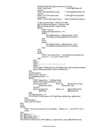 RTRIM(LTRIM(CAST(@CurrentNo AS varchar)));
PRINT 'Effect Date: ' + CAST(@DPDate AS
varchar);
PRINT 'Selected Effective Date ' + CAST(@EffectiveDate AS
varchar);
PRINT 'The Termination Date: ' + CAST(@TerminationDate
AS varchar);
PRINT 'Current Dependent Status: ' + @CurrentDependentStatus;
IF (@TerminationDate > '2007-07-02' AND
@CurrentDependentStatus = 'Effective' AND
@CurrentDependentNo != @CurrentNo)
PRINT 'Step C2';
IF(@CurrentDependentNo < 10)
SET @Dependents = @Dependents + N'00' +
CAST(@CurrentDependentNo AS CHAR(1));
BEGIN
END
ELSE
SET @Dependents = @Dependents + N'0' +
CAST(@CurrentDependentNo AS CHAR(2));
BEGIN
END
BEGIN
END
ELSE
PRINT 'Termination Date, ' + CAST(@TerminationDate AS
varchar) + ', on or prior to 2007-07-02.';
BEGIN
END
END
PRINT '';
PRINT '-------------------------------------------------';
PRINT '';
FETCH NEXT FROM dpnocrsr INTO @RecordId, @CurrentDependentNo,
@CurrentDependentStatus, @CurrentDpndTerm;
END
CLOSE dpnocrsr;
DEALLOCATE dpnocrsr;
IF(LEN(@Dependents) > 1)
PRINT 'Dependents: ' + @Dependents;
INSERT INTO [dbo].[Transaction_LOD]
([CompanyNumber], [Emp_no], [Benefit_Plan_Code],
[Dependent_Date], [Dependent_Ids])
VALUES
(@CompanyNumber, @Emp_no, @BenefitPlanCode,
@DPDate, @Dependents)
BEGIN
END
SET @Dependents = '#';
FETCH NEXT FROM datecur INTO @DPDate, @DateType, @RecordId;
END
CLOSE datecur;
DEALLOCATE datecur;
END
ELSE
PRINT 'Last day of employment for employee, ' + @Emp_no + ', was 2007-07-02 or
earlier.';
BEGIN
END
SET @Emp_no = '';
SET @Employer_code = '';
SET @BenefitPlanCode = '';
FETCH NEXT FROM empcur INTO @Emp_no, @Employer_code, @BenefitPlanCode;
DROP TABLE #tbl_DpndntNo;
Procedures Page 90
 