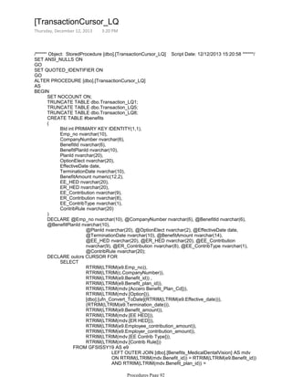 /****** Object: StoredProcedure [dbo].[TransactionCursor_LQ] Script Date: 12/12/2013 15:20:58 ******/
SET ANSI_NULLS ON
GO
SET QUOTED_IDENTIFIER ON
GO
ALTER PROCEDURE [dbo].[TransactionCursor_LQ]
AS
SET NOCOUNT ON;
TRUNCATE TABLE dbo.Transaction_LQ1;
TRUNCATE TABLE dbo.Transaction_LQ5;
TRUNCATE TABLE dbo.Transaction_LQ8;
CREATE TABLE #benefits
BId int PRIMARY KEY IDENTITY(1,1),
Emp_no nvarchar(10),
CompanyNumber nvarchar(6),
BenefitId nvarchar(6),
BenefitPlanId nvarchar(10),
PlanId nvarchar(20),
OptionElect nvarchar(20),
EffectiveDate date,
TerminationDate nvarchar(10),
BenefitAmount numeric(12,2),
EE_HED nvarchar(20),
ER_HED nvarchar(20),
EE_Contribution nvarchar(9),
ER_Contribution nvarchar(8),
EE_ContribType nvarchar(1),
ContribRule nvarchar(20)
(
)
@PlanId nvarchar(20), @OptionElect nvarchar(2), @EffectiveDate date,
@TerminationDate nvarchar(10), @BenefitAmount nvarchar(14),
@EE_HED nvarchar(20), @ER_HED nvarchar(20), @EE_Contribution
nvarchar(9), @ER_Contribution nvarchar(8), @EE_ContribType nvarchar(1),
@ContribRule nvarchar(20);
DECLARE @Emp_no nvarchar(10), @CompanyNumber nvarchar(6), @BenefitId nvarchar(6),
@BenefitPlanId nvarchar(10),
RTRIM(LTRIM(e9.Emp_no)),
RTRIM(LTRIM(c.CompanyNumber)),
RTRIM(LTRIM(e9.Benefit_id)) ,
RTRIM(LTRIM(e9.Benefit_plan_id)),
RTRIM(LTRIM(mdv.[Accero Benefit_Plan_Cd])),
RTRIM(LTRIM(mdv.[Option])),
[dbo].[ufn_Convert_ToDate](RTRIM(LTRIM(e9.Effective_date))),
(RTRIM(LTRIM(e9.Termination_date))),
RTRIM(LTRIM(e9.Benefit_amount)),
RTRIM(LTRIM(mdv.[EE HED])),
RTRIM(LTRIM(mdv.[ER HED])),
RTRIM(LTRIM(e9.Employee_contribution_amount)),
RTRIM(LTRIM(e9.Employer_contribution_amount)),
RTRIM(LTRIM(mdv.[EE Contrib Type])),
RTRIM(LTRIM(mdv.[Contrib Rule]))
LEFT OUTER JOIN [dbo].[Benefits_MedicalDentalVision] AS mdv
ON RTRIM(LTRIM(mdv.Benefit_id)) = RTRIM(LTRIM(e9.Benefit_id))
AND RTRIM(LTRIM(mdv.Benefit_plan_id)) =
RTRIM(LTRIM(e9.Benefit_plan_id))
FROM GFSISSY19 AS e9
SELECT
DECLARE outcrs CURSOR FOR
BEGIN
[TransactionCursor_LQ
Thursday, December 12, 2013 3:20 PM
Procedures Page 92
 