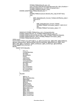 RTRIM(LTRIM(e9.Benefit_plan_id))
LEFT OUTER JOIN [dbo].[CompanyNumber] AS c ON c.EmpNum =
RTRIM(LTRIM(e9.Emp_no)) AND c.EmployerCode =
RTRIM(LTRIM(e9.Employer_code))
AND
RTRIM(LTRIM(mdv.[Accero Benefit_Plan_Cd])) IS NOT NULL
AND
[KBF_Data].[dbo].[ufn_Convert_ToDate] (e9.Effective_date) >
'2007-07-01'
OR
[KBF_Data].[dbo].[ufn_Convert_ToDate]
(RTRIM(LTRIM(e9.Termination_date))) > '2007-07-01'
OR
RTRIM(LTRIM(e9.Termination_date)) = '0'
(
)
(
)
WHERE LEN(RTRIM(LTRIM(e9.Benefit_id))) > 1
ORDER BY RTRIM(LTRIM(e9.Emp_no)), c.CompanyNumber,
RTRIM(LTRIM(e9.Benefit_id)), RTRIM(LTRIM(e9.Benefit_plan_id)),
RTRIM(LTRIM(mdv.[Accero Benefit_Plan_Cd])), RTRIM(LTRIM(mdv.[Option])),
RTRIM(LTRIM(e9.Effective_date)), RTRIM(LTRIM(e9.Termination_date)),
RTRIM(LTRIM(e9.Benefit_amount))
OPEN outcrs;
FETCH NEXT FROM outcrs INTO @Emp_no, @CompanyNumber, @BenefitId, @BenefitPlanId,
@PlanId, @OptionElect, @EffectiveDate, @TerminationDate, @BenefitAmount, @EE_HED,
@ER_HED, @EE_Contribution, @ER_Contribution, @EE_ContribType, @ContribRule;
WHILE @@FETCH_STATUS = 0
Emp_no,
CompanyNumber,
BenefitId,
BenefitPlanId,
PlanId,
OptionElect,
EffectiveDate,
TerminationDate,
BenefitAmount,
EE_HED,
ER_HED,
EE_Contribution,
ER_Contribution,
EE_ContribType,
ContribRule
(
)
VALUES
@Emp_no,
@CompanyNumber,
@BenefitId,
@BenefitPlanId,
@PlanId,
@OptionElect,
@EffectiveDate,
@TerminationDate,
@BenefitAmount,
@EE_HED,
@ER_HED,
@EE_Contribution,
@ER_Contribution,
@EE_ContribType,
@ContribRule
(
INSERT INTO #benefits
BEGIN
Procedures Page 93
 