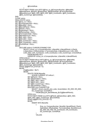@ContribRule
)
FETCH NEXT FROM outcrs INTO @Emp_no, @CompanyNumber, @BenefitId,
@BenefitPlanId, @PlanId, @OptionElect, @EffectiveDate, @TerminationDate,
@BenefitAmount, @EE_HED, @ER_HED, @EE_Contribution, @ER_Contribution,
@EE_ContribType, @ContribRule;
END
CLOSE outcrs;
DEALLOCATE outcrs;
SET @Emp_no = NULL;
SET @CompanyNumber = NULL;
SET @BenefitId = NULL;
SET @BenefitPlanId = NULL;
SET @PlanId = NULL;
SET @OptionElect = NULL;
SET @EffectiveDate = NULL;
SET @TerminationDate = NULL;
SET @BenefitAmount = NULL;
SET @EE_HED = NULL;
SET @ER_HED = NULL;
SET @EE_Contribution = NULL;
SET @ER_Contribution = NULL;
SET @ContribRule = NULL;
FROM #benefits AS b
ORDER BY b.Emp_no, b.CompanyNumber, b.BenefitId, b.BenefitPlanId;
SELECT b.Emp_no, b.CompanyNumber, b.BenefitId, b.BenefitPlanId, b.PlanId,
b.OptionElect, b.EffectiveDate, b.TerminationDate, b.BenefitAmount, b.EE_HED,
b.ER_HED, b.EE_Contribution, b.ER_Contribution, b.EE_ContribType, b.ContribRule
DECLARE bnftcrs1 CURSOR DYNAMIC FOR
OPEN bnftcrs1;
FETCH NEXT FROM bnftcrs1 INTO @Emp_no, @CompanyNumber, @BenefitId,
@BenefitPlanId, @PlanId, @OptionElect, @EffectiveDate, @TerminationDate,
@BenefitAmount, @EE_HED, @ER_HED, @EE_Contribution, @ER_Contribution,
@EE_ContribType, @ContribRule;
WHILE (@@FETCH_STATUS = 0)
IF(@BenefitId = 'BLF')
WHERE CURRENT OF bnftcrs1;
DELETE FROM #benefits
SET @PlanId = NULL;
SET @OptionElect = NULL;
SET @EE_HED = NULL;
SET @ER_HED = NULL
SET @EE_ContribType = NULL;
SET @ContribRule = NULL;
FROM [dbo].[ufn_BenefitIterate_BLF](@BenefitPlanId);
SELECT Accero_benefit_plan_code, AcceroOption, EE_HED, ER_HED,
EE_ContribType, ContribRule
DECLARE incrs CURSOR FOR
OPEN incrs;
FETCH NEXT FROM incrs INTO @PlanId, @OptionElect, @EE_HED,
@ER_HED, @EE_ContribType, @ContribRule;
WHILE (@@FETCH_STATUS = 0)
Emp_no, CompanyNumber, BenefitId, BenefitPlanId, PlanId,
OptionElect, EffectiveDate, TerminationDate, BenefitAmount,
EE_HED, ER_HED, EE_Contribution, ER_Contribution,
EE_ContribType, ContribRule
(
)
VALUES
(
INSERT INTO #benefits
BEGIN
BEGIN
BEGIN
BEGIN
Procedures Page 94
 