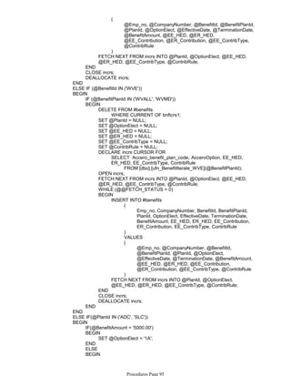 @Emp_no, @CompanyNumber, @BenefitId, @BenefitPlanId,
@PlanId, @OptionElect, @EffectiveDate, @TerminationDate,
@BenefitAmount, @EE_HED, @ER_HED,
@EE_Contribution, @ER_Contribution, @EE_ContribType,
@ContribRule
(
)
FETCH NEXT FROM incrs INTO @PlanId, @OptionElect, @EE_HED,
@ER_HED, @EE_ContribType, @ContribRule;
END
CLOSE incrs;
DEALLOCATE incrs;
END
ELSE IF (@BenefitId IN ('WVE'))
IF (@BenefitPlanId IN ('WVALL', 'WVMD'))
WHERE CURRENT OF bnftcrs1;
DELETE FROM #benefits
SET @PlanId = NULL;
SET @OptionElect = NULL;
SET @EE_HED = NULL;
SET @ER_HED = NULL;
SET @EE_ContribType = NULL;
SET @ContribRule = NULL;
FROM [dbo].[ufn_BenefitIterate_WVE](@BenefitPlanId);
SELECT Accero_benefit_plan_code, AcceroOption, EE_HED,
ER_HED, EE_ContribType, ContribRule
DECLARE incrs CURSOR FOR
OPEN incrs;
FETCH NEXT FROM incrs INTO @PlanId, @OptionElect, @EE_HED,
@ER_HED, @EE_ContribType, @ContribRule;
WHILE (@@FETCH_STATUS = 0)
Emp_no, CompanyNumber, BenefitId, BenefitPlanId,
PlanId, OptionElect, EffectiveDate, TerminationDate,
BenefitAmount, EE_HED, ER_HED, EE_Contribution,
ER_Contribution, EE_ContribType, ContribRule
(
)
VALUES
@Emp_no, @CompanyNumber, @BenefitId,
@BenefitPlanId, @PlanId, @OptionElect,
@EffectiveDate, @TerminationDate, @BenefitAmount,
@EE_HED, @ER_HED, @EE_Contribution,
@ER_Contribution, @EE_ContribType, @ContribRule
(
)
INSERT INTO #benefits
FETCH NEXT FROM incrs INTO @PlanId, @OptionElect,
@EE_HED, @ER_HED, @EE_ContribType, @ContribRule;
BEGIN
END
CLOSE incrs;
DEALLOCATE incrs;
BEGIN
END
BEGIN
END
ELSE IF(@PlanId IN ('ADC', 'SLC'))
IF(@BenefitAmount = '5000.00')
SET @OptionElect = '1A';
BEGIN
END
ELSE
SET @OptionElect = '18';
BEGIN
BEGIN
Procedures Page 95
 