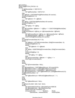 @ContribRule;
WHILE (@@FETCH_STATUS = 0)
IF (@EffectiveDate <= '2007-07-01')
SET @EffectiveDate = '2007-07-01';
BEGIN
END
SET @Month = CAST(MONTH(@EffectiveDate) AS nvarchar);
WHILE(LEN(@Month) < 2)
SET @Month = '0' + @Month;
BEGIN
END
SET @Day = CAST(DAY(@EffectiveDate) AS nvarchar)
WHILE(LEN(@Day) < 2)
SET @Day = '0' + @Day;
BEGIN
END
SET @CurrentDate = @Month + '-' + @Day + '-' + CAST(YEAR(@EffectiveDate)
AS nvarchar);
IF(@PreviousRecord != @Emp_no + @CompanyNumber + @PlanId)
SET @PreviousRecord = @Emp_no + @CompanyNumber + @PlanId;
SET @PlanEntryDate = @Month + '-' + @Day + '-' +
CAST(YEAR(@EffectiveDate) AS nvarchar);
BEGIN
END
IF (LEN(@TerminationDate) IN ('7', '8'))
SET @Month = LEFT(@TerminationDate, LEN(@TerminationDate) - 6);
WHILE(LEN(@Month) < 2)
SET @Month = '0' + @Month;
BEGIN
END
SET @Day = SUBSTRING(@TerminationDate, LEN(@TerminationDate) -
5, 2);
WHILE(LEN(@Day) < 2)
SET @Day = '0' + @Day;
BEGIN
END
SET @TerminationDate = @Month + '-' + @Day + '-' +
RIGHT(@TerminationDate,4);
BEGIN
END
ELSE
SET @TerminationDate = NULL;
BEGIN
END
SET @VariableFactor = CAST(@BenefitAmount AS numeric(8,2));
SET @BenefitAmountNum = CAST(@BenefitAmount AS float);
SET @BenefitAmountInt = CHARINDEX('.', @BenefitAmount);
SET @CoverageAmount1 = LEFT(@BenefitAmount, (LEN(@BenefitAmount)-3));
IF(@BenefitAmountNum > 0)
SET @BenefitAmount = REPLACE(@BenefitAmount, '.', '');
BEGIN
END
ELSE
SET @BenefitAmount = NULL;
BEGIN
END
IF (@PlanId IN ('ADE', 'ADS', 'SLE', 'SLS'))
SET @VariableFactorFloat = @VariableFactor/10000.00;
SET @VariableFactor = @VariableFactorFloat;
INSERT INTO dbo.Transaction_LQ1
(CompanyNumber, EmpNum, PlanId,
OptionElected, WelfareEffective, PlanEntryDate,
ResultingPlanStat, VariableFactor,
BEGIN
BEGIN
Procedures Page 97
 