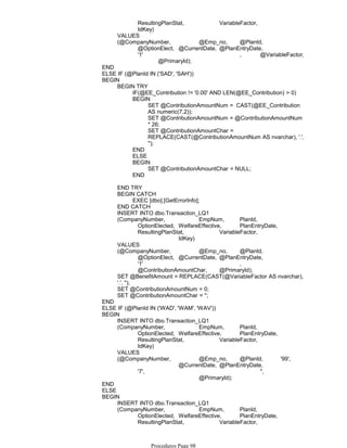ResultingPlanStat, VariableFactor,
IdKey)
VALUES
(@CompanyNumber, @Emp_no, @PlanId,
@OptionElect, @CurrentDate, @PlanEntryDate,
'1' , @VariableFactor,
@PrimaryId);
END
ELSE IF (@PlanId IN ('SAD', 'SAH'))
IF(@EE_Contribution != '0.00' AND LEN(@EE_Contribution) > 0)
SET @ContributionAmountNum = CAST(@EE_Contribution
AS numeric(7,2));
SET @ContributionAmountNum = @ContributionAmountNum
* 26;
SET @ContributionAmountChar =
REPLACE(CAST(@ContributionAmountNum AS nvarchar), '.',
'');
BEGIN
END
ELSE
SET @ContributionAmountChar = NULL;
BEGIN
END
BEGIN TRY
END TRY
EXEC [dbo].[GetErrorInfo];
BEGIN CATCH
END CATCH
INSERT INTO dbo.Transaction_LQ1
(CompanyNumber, EmpNum, PlanId,
OptionElected, WelfareEffective, PlanEntryDate,
ResultingPlanStat, VariableFactor,
IdKey)
VALUES
(@CompanyNumber, @Emp_no, @PlanId,
@OptionElect, @CurrentDate, @PlanEntryDate,
'1' ,
@ContributionAmountChar, @PrimaryId);
SET @BenefitAmount = REPLACE(CAST(@VariableFactor AS nvarchar),
'.', '');
SET @ContributionAmountNum = 0;
SET @ContributionAmountChar = '';
BEGIN
END
ELSE IF (@PlanId IN ('WAD', 'WAM', 'WAV'))
INSERT INTO dbo.Transaction_LQ1
(CompanyNumber, EmpNum, PlanId,
OptionElected, WelfareEffective, PlanEntryDate,
ResultingPlanStat, VariableFactor,
IdKey)
VALUES
(@CompanyNumber, @Emp_no, @PlanId, '99',
@CurrentDate, @PlanEntryDate,
'7', '',
@PrimaryId);
BEGIN
END
ELSE
INSERT INTO dbo.Transaction_LQ1
(CompanyNumber, EmpNum, PlanId,
OptionElected, WelfareEffective, PlanEntryDate,
ResultingPlanStat, VariableFactor,
IdKey)
BEGIN
Procedures Page 98
 