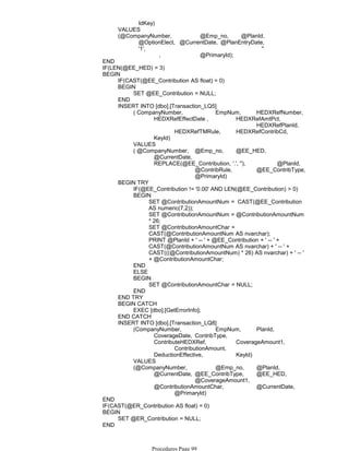IdKey)
VALUES
(@CompanyNumber, @Emp_no, @PlanId,
@OptionElect, @CurrentDate, @PlanEntryDate,
'1', ''
, @PrimaryId);
END
IF(LEN(@EE_HED) = 3)
IF(CAST(@EE_Contribution AS float) = 0)
SET @EE_Contribution = NULL;
BEGIN
END
( CompanyNumber, EmpNum, HEDXRefNumber,
HEDXRefEffectDate , HEDXRefAmtPct,
HEDXRefPlanId,
HEDXRefTMRule, HEDXRefContribCd,
KeyId)
VALUES
( @CompanyNumber, @Emp_no, @EE_HED,
@CurrentDate,
REPLACE(@EE_Contribution, '.', ''), @PlanId,
@ContribRule, @EE_ContribType,
@PrimaryId)
INSERT INTO [dbo].[Transaction_LQ5]
IF(@EE_Contribution != '0.00' AND LEN(@EE_Contribution) > 0)
SET @ContributionAmountNum = CAST(@EE_Contribution
AS numeric(7,2));
SET @ContributionAmountNum = @ContributionAmountNum
* 26;
SET @ContributionAmountChar =
CAST(@ContributionAmountNum AS nvarchar);
PRINT @PlanId + ' -- ' + @EE_Contribution + ' -- ' +
CAST(@ContributionAmountNum AS nvarchar) + ' -- ' +
CAST(((@ContributionAmountNum) * 26) AS nvarchar) + ' -- '
+ @ContributionAmountChar;
BEGIN
END
ELSE
SET @ContributionAmountChar = NULL;
BEGIN
END
BEGIN TRY
END TRY
EXEC [dbo].[GetErrorInfo];
BEGIN CATCH
END CATCH
(CompanyNumber, EmpNum, PlanId,
CoverageDate, ContribType,
ContributeHEDXRef, CoverageAmount1,
ContributionAmount,
DeductionEffective, KeyId)
VALUES
(@CompanyNumber, @Emp_no, @PlanId,
@CurrentDate, @EE_ContribType, @EE_HED,
@CoverageAmount1,
@ContributionAmountChar, @CurrentDate,
@PrimaryId)
INSERT INTO [dbo].[Transaction_LQ8]
BEGIN
END
IF(CAST(@ER_Contribution AS float) = 0)
SET @ER_Contribution = NULL;
BEGIN
END
IF(LEN(@ER_HED) = 3 AND @ER_Contribution IS NOT NULL)
Procedures Page 99
 