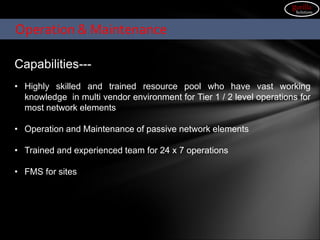 Capabilities---
• Highly skilled and trained resource pool who have vast working
knowledge in multi vendor environment for Tier 1 / 2 level operations for
most network elements
• Operation and Maintenance of passive network elements
• Trained and experienced team for 24 x 7 operations
• FMS for sites
Operation & Maintenance
gorilla
Solutions
 