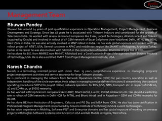 Bhuwan Pandey
Bhuwan has around 24 years of post-qualification experience in Operation Management, Project Management, Business
Development and Strategy. Since last 18 years he is associated with Telecom Industry and contributed for the growth of
Telecom in India. He worked with several renowned companies like Essar, Lucent Technologies, Alcatel-Lucent and Tekelec
(acquired by Oracle) and involved in rollout of 1st GSM network of Essar Cellphone (now Vodafone) Delhi, MTNL and BSNL
West Zone in India. He was also actively involved in MNP rollout in India. He has wide global exposure and worked with 3G
rollout project of AT&T, USA, Several customer in APAC and middle east region like SMART in Philippines, Argela in Turkey.
Earlier in his career he was also involved with SKODA in the construction of Kandla - Bhatinda oil pipe line of IOCL.
He has done his B.E. from MNREC now MNNIT, Allahabad and a Certification in Project Management from Stevens Institute
ofTechnology, USA. He is also a certified PMP® from Project Management Institute, USA.
ManagementTeam
gorilla
Solutions
Naresh Chandra
Naresh, is a technology oriented person with more than 23 years comprehensive experience in managing program/
project management activities and service assurance for large Telecom projects.
He is proficient in managing the network from Network Operations Centre (NOC) for pan country operation as well as
independent handling of the circle operation. He is adept in managing service delivery functions & streamlining the standard
operating procedures (SOPs) for project rollout, network operation for BSS, NSS, NMS, transport etc. in respect of GSM 2G,
3G and CDMA 1x, 3x EVDO networks.
He has worked with top telecom companies like C-DOT, Bharti Airtel, Lucent, RCOM, Globacom etc. Has played a leadership
role in rollout of GSM networks in Delhi NCR for MTNL and Bharti Airtel and in Rajasthan – GSM and CDMA networks for
RCOM.
He has done BE from Institution of Engineers , Calcutta and PG Dip and MBA from ICFAI. He also has done certification in
Professional Program Management cosponsored by Stevens Institute ofTechnology USA & Lucent Technologies.
He has wide experience in Mobility, Software PQT and Enterprise domains and has global exposure of working on overseas
projects with Hughes Software Systems (now Aricent) in USA and Glo Mobile in Nigeria,West Africa.
 