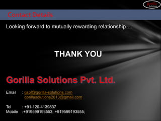 Looking forward to mutually rewarding relationship …
THANK YOU
Email : gspl@gorilla-solutions.com
gorillasolutions2013@gmail.com
Tel : +91-120-4139837
Mobile :+919599193553; +919599193555;
Contact Details
gorilla
Solutions
 