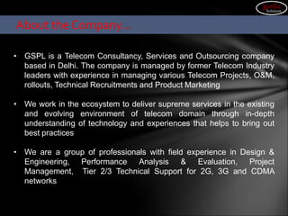 About the Company…
• GSPL is a Telecom Consultancy, Services and Outsourcing company
based in Delhi. The company is managed by former Telecom Industry
leaders with experience in managing various Telecom Projects, O&M,
rollouts, Technical Recruitments and Product Marketing
• We work in the ecosystem to deliver supreme services in the existing
and evolving environment of telecom domain through in-depth
understanding of technology and experiences that helps to bring out
best practices
• We are a group of professionals with field experience in Design &
Engineering, Performance Analysis & Evaluation, Project
Management, Tier 2/3 Technical Support for 2G, 3G and CDMA
networks
gorilla
Solutions
 