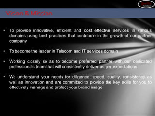 Our Vision & Mission
• To provide innovative, efficient and cost effective services in various
domains using best practices that contribute in the growth of our partner
company
• To become the leader in Telecom and IT services domain
• Working closely so as to become preferred partner with our dedicated
professionals team that will consistently deliver as per expectations
• We understand your needs for diligence, speed, quality, consistency as
well as innovation and are committed to provide the key skills for you to
effectively manage and protect your brand image
Vision & Mission
gorilla
Solutions
 