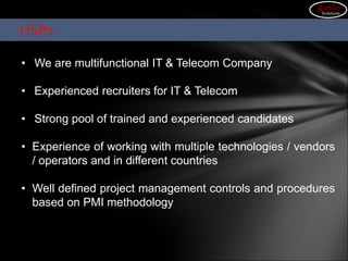 Advantage GPRSCARE
• We are multifunctional IT & Telecom Company
• Experienced recruiters for IT & Telecom
• Strong pool of trained and experienced candidates
• Experience of working with multiple technologies / vendors
/ operators and in different countries
• Well defined project management controls and procedures
based on PMI methodology
USPs
gorilla
Solutions
 