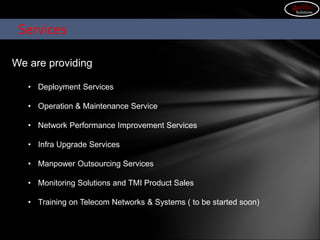 We are providing
• Deployment Services
• Operation & Maintenance Service
• Network Performance Improvement Services
• Infra Upgrade Services
• Manpower Outsourcing Services
• Monitoring Solutions and TMI Product Sales
• Training on Telecom Networks & Systems ( to be started soon)
Services
gorilla
Solutions
 