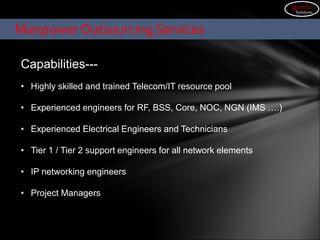 Capabilities---
• Highly skilled and trained Telecom/IT resource pool
• Experienced engineers for RF, BSS, Core, NOC, NGN (IMS ….)
• Experienced Electrical Engineers and Technicians
• Tier 1 / Tier 2 support engineers for all network elements
• IP networking engineers
• Project Managers
Manpower Outsourcing Services
gorilla
Solutions
 