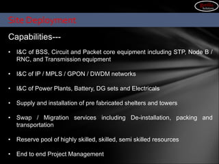 Site Deployment
Capabilities---
• I&C of BSS, Circuit and Packet core equipment including STP, Node B /
RNC, and Transmission equipment
• I&C of IP / MPLS / GPON / DWDM networks
• I&C of Power Plants, Battery, DG sets and Electricals
• Supply and installation of pre fabricated shelters and towers
• Swap / Migration services including De-installation, packing and
transportation
• Reserve pool of highly skilled, skilled, semi skilled resources
• End to end Project Management
gorilla
Solutions
 