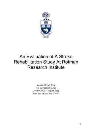 0
An Evaluation of A Stroke
Rehabilitation Study At Rotman
Research Institute
Joanna (Yijing) Rong
Co-op Health Studies
January 2015 – August 2015
First and Second Work Term
 