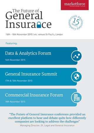 Featuring:
General Insurance Summit
17th & 18th November 2015
Data & Analytics Forum
16th November 2015
Commercial Insurance Forum
18th November 2015
16th - 18th November 2015 | etc. venues St Paul’s, London
“The Future of General Insurance conference provided an
excellent platform to hear and debate quite how differently
companies are looking to address the challenges”
Managing Director, GI, Legal and General Insurance
 