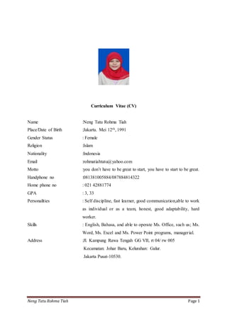 Neng Tatu Rohma Tiah Page 1
Curriculum Vitae (CV)
Name :Neng Tatu Rohma Tiah
Place/Date of Birth :Jakarta. Mei 12th, 1991
Gender Status : Female
Religion :Islam
Nationality :Indonesia
Email :rohmatiahtatu@yahoo.com
Motto :you don’t have to be great to start, you have to start to be great.
Handphone no :081381005884/087884814322
Home phone no : 021 42881774
GPA : 3, 33
Personalities : Self discipline, fast learner, good communication,able to work
as individual or as a team, honest, good adaptability, hard
worker.
Skills : English, Bahasa, and able to operate Ms. Office, such us; Ms.
Word, Ms. Excel and Ms. Power Point programs, managerial.
Address :Jl. Kampung Rawa Tengah GG VII, rt 04/ rw 005
Kecamatan: Johar Baru, Kelurahan: Galur.
Jakarta Pusat-10530.
 