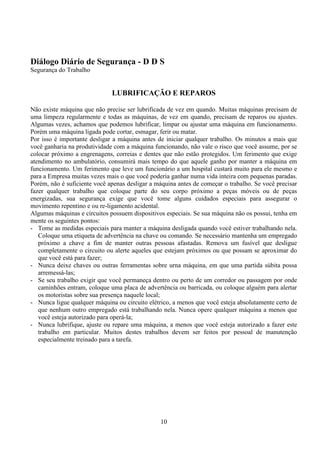 10
Diálogo Diário de Segurança - D D S
Segurança do Trabalho
LUBRIFICAÇÃO E REPAROS
Não existe máquina que não precise ser lubrificada de vez em quando. Muitas máquinas precisam de
uma limpeza regularmente e todas as máquinas, de vez em quando, precisam de reparos ou ajustes.
Algumas vezes, achamos que podemos lubrificar, limpar ou ajustar uma máquina em funcionamento.
Porém uma máquina ligada pode cortar, esmagar, ferir ou matar.
Por isso é importante desligar a máquina antes de iniciar qualquer trabalho. Os minutos a mais que
você ganharia na produtividade com a máquina funcionando, não vale o risco que você assume, por se
colocar próximo a engrenagens, correias e dentes que não estão protegidos. Um ferimento que exige
atendimento no ambulatório, consumirá mais tempo do que aquele ganho por manter a máquina em
funcionamento. Um ferimento que leve um funcionário a um hospital custará muito para ele mesmo e
para a Empresa muitas vezes mais o que você poderia ganhar numa vida inteira com pequenas paradas.
Porém, não é suficiente você apenas desligar a máquina antes de começar o trabalho. Se você precisar
fazer qualquer trabalho que coloque parte do seu corpo próximo a peças móveis ou de peças
energizadas, sua segurança exige que você tome alguns cuidados especiais para assegurar o
movimento repentino e ou re-ligamento acidental.
Algumas máquinas e circuitos possuem dispositivos especiais. Se sua máquina não os possui, tenha em
mente os seguintes pontos:
- Tome as medidas especiais para manter a máquina desligada quando você estiver trabalhando nela.
Coloque uma etiqueta de advertência na chave ou comando. Se necessário mantenha um empregado
próximo a chave a fim de manter outras pessoas afastadas. Remova um fusível que desligue
completamente o circuito ou alerte aqueles que estejam próximos ou que possam se aproximar do
que você está para fazer;
- Nunca deixe chaves ou outras ferramentas sobre urna máquina, em que uma partida súbita possa
arremessá-las;
- Se seu trabalho exigir que você permaneça dentro ou perto de um corredor ou passagem por onde
caminhões entram, coloque uma placa de advertência ou barricada, ou coloque alguém para alertar
os motoristas sobre sua presença naquele local;
- Nunca ligue qualquer máquina ou circuito elétrico, a menos que você esteja absolutamente certo de
que nenhum outro empregado está trabalhando nela. Nunca opere qualquer máquina a menos que
você esteja autorizado para operá-la;
- Nunca lubrifique, ajuste ou repare uma máquina, a menos que você esteja autorizado a fazer este
trabalho em particular. Muitos destes trabalhos devem ser feitos por pessoal de manutenção
especialmente treinado para a tarefa.
 
