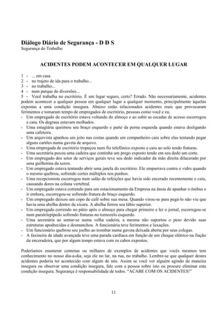11
Diálogo Diário de Segurança - D D S
Segurança do Trabalho
ACIDENTES PODEM ACONTECER EM QUALQUER LUGAR
1 - ... em casa
2 - no trajeto de ida para o trabalho...
3 - no trabalho...
4 - num parque de diversões...
5 - Você trabalha no escritório. É um lugar seguro, certo? Errado. Não necessariamente, acidentes
podem acontecer a qualquer pessoa em qualquer lugar a qualquer momento, principalmente àquelas
expostas a uma condição insegura. Abaixo estão relacionados acidentes reais que provocaram
ferimentos e tomaram tempo de empregados de escritório, pessoas como você e eu.
- Um empregado de escritório estava voltando do almoço e ao subir as escadas de acesso escorregou
e caiu. Os degraus estavam molhados.
- Uma estagiária queimou seu braço esquerdo e parte da perna esquerda quando estava desligando
uma cafeteira.
- Um arquivista apanhou um jeito nas costas quando um companheiro caiu sobre elas tentando pegar
alguns cartões numa gaveta de arquivo.
- Uma empregada de escritório tropeçou num fio telefônico exposto e caiu ao solo tendo fraturas.
- Uma secretária puxou uma cadeira que continha um prego exposto tendo em seu dedo um corte.
- Um empregado dos setor de serviços gerais teve seu dedo indicador da mão direita dilacerado por
uma guilhotina da xerox.
- Um empregado estava tentando abrir uma janela do escritório. Ele empurrava contra o vidro quando
o mesmo quebrou, sofrendo cortes múltiplos nos punhos.
- Uma recepcionista escorregou num salão de refeições que havia sido encerado recentemente e caiu,
causando dores na coluna vertebral.
- Um empregado estava correndo para um estacionamento da Empresa na ânsia de apanhar o ônibus e
ir embora, escorregou-se sofrendo fratura do braço esquerdo.
- Um empregado deixou um copo de café sobre sua mesa. Quando virou-se para pegá-lo não viu que
havia uma abelha dentro da xícara. A abelha ferrou seu lábio superior.
- Um empregado correndo no pátio após o almoço para chegar primeiro e ler o jornal, escorregou-se
num paralelepípedo sofrendo fraturas no tornozelo esquerdo.
- Uma secretária ao sentar-se numa velha cadeira, a mesma não suportou o peso devido suas
estruturas apodrecidas e desmanchou. A funcionária teve ferimentos e luxações.
- Um funcionário quebrou seu joelho ao trombar numa gaveta deixada aberta por seus colegas.
- A faxineira de idade avançada teve uma parada cardíaca em função de um choque elétrico na fiação
da enceradeira, que por algum tempo estava com os cabos expostos.
Poderíamos enumerar centenas ou milhares de exemplos de acidentes que vocês mesmos tem
conhecimento no nosso dia-a-dia, seja ele no lar, na rua, no trabalho. Lembre-se que qualquer destes
acidentes poderia ter acontecido com algum de nós. Assim se você ver alguém agindo de maneira
insegura ou observar uma condição insegura, fale com a pessoa sobre isto ou procure eliminar esta
condição insegura. Segurança é responsabilidade de todos. “ACABE COM OS ACIDENTES!”
 