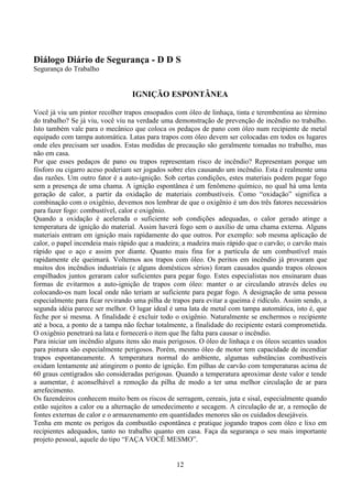 12
Diálogo Diário de Segurança - D D S
Segurança do Trabalho
IGNIÇÃO ESPONTÂNEA
Você já viu um pintor recolher trapos ensopados com óleo de linhaça, tinta e terembentina ao término
do trabalho? Se já viu, você viu na verdade uma demonstração de prevenção de incêndio no trabalho.
Isto também vale para o mecânico que coloca os pedaços de pano com óleo num recipiente de metal
equipado com tampa automática. Latas para trapos com óleo devem ser colocadas em todos os lugares
onde eles precisam ser usados. Estas medidas de precaução são geralmente tomadas no trabalho, mas
não em casa.
Por que esses pedaços de pano ou trapos representam risco de incêndio? Representam porque um
fósforo ou cigarro aceso poderiam ser jogados sobre eles causando um incêndio. Esta é realmente uma
das razões. Um outro fator é a auto-ignição. Sob certas condições, estes materiais podem pegar fogo
sem a presença de uma chama. A ignição espontânea é um fenômeno químico, no qual há uma lenta
geração de calor, a partir da oxidação de materiais combustíveis. Como “oxidação” significa a
combinação com o oxigênio, devemos nos lembrar de que o oxigênio é um dos três fatores necessários
para fazer fogo: combustível, calor e oxigênio.
Quando a oxidação é acelerada o suficiente sob condições adequadas, o calor gerado atinge a
temperatura de ignição do material. Assim haverá fogo sem o auxílio de uma chama externa. Alguns
materiais entram em ignição mais rapidamente do que outros. Por exemplo: sob mesma aplicação de
calor, o papel incendeia mais rápido que a madeira; a madeira mais rápido que o carvão; o carvão mais
rápido que o aço e assim por diante. Quanto mais fina for a partícula de um combustível mais
rapidamente ele queimará. Voltemos aos trapos com óleo. Os peritos em incêndio já provaram que
muitos dos incêndios industriais (e alguns domésticos sérios) foram causados quando trapos oleosos
empilhados juntos geraram calor suficientes para pegar fogo. Estes especialistas nos ensinaram duas
formas de evitarmos a auto-ignição de trapos com óleo: manter o ar circulando através deles ou
colocando-os num local onde não teriam ar suficiente para pegar fogo. A designação de uma pessoa
especialmente para ficar revirando uma pilha de trapos para evitar a queima é ridículo. Assim sendo, a
segunda idéia parece ser melhor. O lugar ideal é uma lata de metal com tampa automática, isto é, que
feche por si mesma. A finalidade é excluir todo o oxigênio. Naturalmente se enchermos o recipiente
até a boca, a ponto de a tampa não fechar totalmente, a finalidade do recipiente estará comprometida.
O oxigênio penetrará na lata e fornecerá o item que lhe falta para causar o incêndio.
Para iniciar um incêndio alguns itens são mais perigosos. O óleo de linhaça e os óleos secantes usados
para pintura são especialmente perigosos. Porém, mesmo óleo de motor tem capacidade de incendiar
trapos espontaneamente. A temperatura normal do ambiente, algumas substâncias combustíveis
oxidam lentamente até atingirem o ponto de ignição. Em pilhas de carvão com temperaturas acima de
60 graus centígrados são consideradas perigosas. Quando a temperatura aproximar deste valor e tende
a aumentar, é aconselhável a remoção da pilha de modo a ter uma melhor circulação de ar para
arrefecimento.
Os fazendeiros conhecem muito bem os riscos de serragem, cereais, juta e sisal, especialmente quando
estão sujeitos a calor ou a alternação de umedecimento e secagem. A circulação de ar, a remoção de
fontes externas de calor e o armazenamento em quantidades menores são os cuidados desejáveis.
Tenha em mente os perigos da combustão espontânea e pratique jogando trapos com óleo e lixo em
recipientes adequados, tanto no trabalho quanto em casa. Faça da segurança o seu mais importante
projeto pessoal, aquele do tipo “FAÇA VOCÊ MESMO”.
 