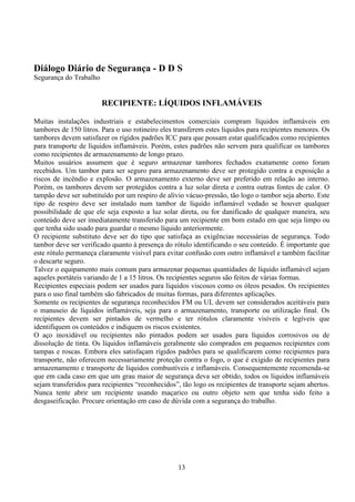 13
Diálogo Diário de Segurança - D D S
Segurança do Trabalho
RECIPIENTE: LÍQUIDOS INFLAMÁVEIS
Muitas instalações industriais e estabelecimentos comerciais compram líquidos inflamáveis em
tambores de 150 litros. Para o uso rotineiro eles transferem estes líquidos para recipientes menores. Os
tambores devem satisfazer os rígidos padrões ICC para que possam estar qualificados como recipientes
para transporte de líquidos inflamáveis. Porém, estes padrões não servem para qualificar os tambores
como recipientes de armazenamento de longo prazo.
Muitos usuários assumem que é seguro armazenar tambores fechados exatamente como foram
recebidos. Um tambor para ser seguro para armazenamento deve ser protegido contra a exposição a
riscos de incêndio e explosão. O armazenamento externo deve ser preferido em relação ao interno.
Porém, os tambores devem ser protegidos contra a luz solar direta e contra outras fontes de calor. O
tampão deve ser substituído por um respiro de alívio vácuo-pressão, tão logo o tambor seja aberto. Este
tipo de respiro deve ser instalado num tambor de líquido inflamável vedado se houver qualquer
possibilidade de que ele seja exposto a luz solar direta, ou for danificado de qualquer maneira, seu
conteúdo deve ser imediatamente transferido para um recipiente em bom estado em que seja limpo ou
que tenha sido usado para guardar o mesmo líquido anteriormente.
O recipiente substituto deve ser do tipo que satisfaça as exigências necessárias de segurança. Todo
tambor deve ser verificado quanto à presença do rótulo identificando o seu conteúdo. É importante que
este rótulo permaneça claramente visível para evitar confusão com outro inflamável e também facilitar
o descarte seguro.
Talvez o equipamento mais comum para armazenar pequenas quantidades de líquido inflamável sejam
aqueles portáteis variando de 1 a 15 litros. Os recipientes seguros são feitos de várias formas.
Recipientes especiais podem ser usados para líquidos viscosos como os óleos pesados. Os recipientes
para o uso final também são fabricados de muitas formas, para diferentes aplicações.
Somente os recipientes de segurança reconhecidos FM ou UL devem ser considerados aceitáveis para
o manuseio de líquidos inflamáveis, seja para o armazenamento, transporte ou utilização final. Os
recipientes devem ser pintados de vermelho e ter rótulos claramente visíveis e legíveis que
identifiquem os conteúdos e indiquem os riscos existentes.
O aço inoxidável ou recipientes não pintados podem ser usados para líquidos corrosivos ou de
dissolução de tinta. Os líquidos inflamáveis geralmente são comprados em pequenos recipientes com
tampas e roscas. Embora eles satisfaçam rígidos padrões para se qualificarem como recipientes para
transporte, não oferecem necessariamente proteção contra o fogo, o que é exigido de recipientes para
armazenamento e transporte de líquidos combustíveis e inflamáveis. Consequentemente recomenda-se
que em cada caso em que um grau maior de segurança deva ser obtido, todos os líquidos inflamáveis
sejam transferidos para recipientes “reconhecidos”, tão logo os recipientes de transporte sejam abertos.
Nunca tente abrir um recipiente usando maçarico ou outro objeto sem que tenha sido feito a
desgaseificação. Procure orientação em caso de dúvida com a segurança do trabalho.
 