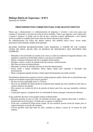 16
Diálogo Diário de Segurança - D D S
Segurança do Trabalho
PROCEDIMENTOS CORRETOS PARA O REABASTECIMENTO
Parece que o abastecimento e o reabastecimento de máquinas e veículos é uma coisa quase que
contínua. É necessário e faz parte da rotina de nosso trabalho. Tanto é que algumas vezes esquecemos
o quanto é perigoso. O perigo está no fato de que a gasolina evapora rapidamente e seus vapores
invisíveis podem se espalhar para locais onde nós menos esperamos que estejam.
No reabastecimento nós temos não apenas vapores, mas também outros riscos. Assim sendo,
precisamos tomar bastante cuidado nesta operação.
QUANDO ESTIVER REABASTECENDO UMA MÁQUINA A PARTIR DE UM TANQUE
ACIMA DO SOLO, QUAIS SÃO AS REGRAS DE SEGURANÇA QUE DEVEMOS NOS
LEMBRAR?
- Mantenha o bico da bomba em contato com a boca e o tubo de combustível enquanto abastece. Isto
impedirá o acúmulo de eletricidade estática e uma possível explosão;
- Manter a máquina freada para não haver qualquer deslocamento;
- Desligue o motor e a chave de ignição antes de começar o abastecimento;
- Não fume em áreas de abastecimento;
- Mantenha o extintor de incêndio próximo ao local de abastecimento;
- Nunca encha o tanque totalmente. Deixe algum espaço para expansão e inclinação sem
derramamento.
- Drene a mangueira quando terminar e limpe algum derramamento que tenha ocorrido.
Normalmente abastecemos pequenos motores usando pequenos galões. Quais são as características que
tornam um recipiente seguro para colocar gasolina?
- Ele deve ter uma capacidade entre 3 e 15 litros;
- Deve ter um abafador de chama dentro do recipiente para impedir que uma centelha ou calor faça os
vapores entrarem em ignição;
- Deve possuir um sistema de alívio de pressão de dentro para fora, mas que mantenha a abertura
fechada;
- A peça para segurar o recipiente deve ser construída de forma a proteger a alavanca de abertura.
O que realmente devemos evitar quando estamos reabastecendo?
- Derramar gasolina no piso ou chão. Se derramar devemos jogar material absorvente e recolher o
material para um local seguro, evitando que os vapores se espalhem;
- Evitar que o combustível atinja nossas roupas. Se isto acontecer procure trocar de roupas, pois os
vapores presentes no tecido são irritantes;
- Colocar gasolina onde haja fonte de calor, centelha ou chama a menos de 16 metros de onde
estamos.
 