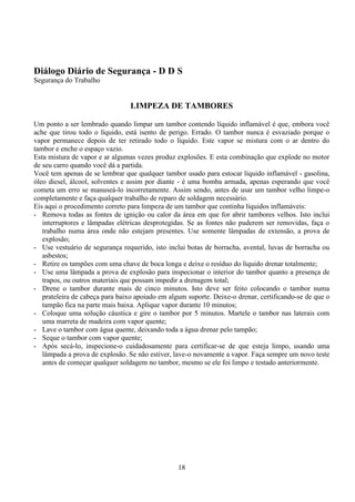 18
Diálogo Diário de Segurança - D D S
Segurança do Trabalho
LIMPEZA DE TAMBORES
Um ponto a ser lembrado quando limpar um tambor contendo líquido inflamável é que, embora você
ache que tirou todo o líquido, está isento de perigo. Errado. O tambor nunca é esvaziado porque o
vapor permanece depois de ter retirado todo o líquido. Este vapor se mistura com o ar dentro do
tambor e enche o espaço vazio.
Esta mistura de vapor e ar algumas vezes produz explosões. E esta combinação que explode no motor
de seu carro quando você dá a partida.
Você tem apenas de se lembrar que qualquer tambor usado para estocar líquido inflamável - gasolina,
óleo diesel, álcool, solventes e assim por diante - é uma bomba armada, apenas esperando que você
cometa um erro se manuseá-lo incorretamente. Assim sendo, antes de usar um tambor velho limpe-o
completamente e faça qualquer trabalho de reparo de soldagem necessário.
Eis aqui o procedimento correto para limpeza de um tambor que continha líquidos inflamáveis:
- Remova todas as fontes de ignição ou calor da área em que for abrir tambores velhos. Isto inclui
interruptores e lâmpadas elétricas desprotegidas. Se as fontes não puderem ser removidas, faça o
trabalho numa área onde não estejam presentes. Use somente lâmpadas de extensão, a prova de
explosão;
- Use vestuário de segurança requerido, isto inclui botas de borracha, avental, luvas de borracha ou
asbestos;
- Retire os tampões com uma chave de boca longa e deixe o resíduo do líquido drenar totalmente;
- Use uma lâmpada a prova de explosão para inspecionar o interior do tambor quanto a presença de
trapos, ou outros materiais que possam impedir a drenagem total;
- Drene o tambor durante mais de cinco minutos. Isto deve ser feito colocando o tambor numa
prateleira de cabeça para baixo apoiado em algum suporte. Deixe-o drenar, certificando-se de que o
tampão fica na parte mais baixa. Aplique vapor durante 10 minutos;
- Coloque uma solução cáustica e gire o tambor por 5 minutos. Martele o tambor nas laterais com
uma marreta de madeira com vapor quente;
- Lave o tambor com água quente, deixando toda a água drenar pelo tampão;
- Seque o tambor com vapor quente;
- Após secá-lo, inspecione-o cuidadosamente para certificar-se de que esteja limpo, usando uma
lâmpada a prova de explosão. Se não estiver, lave-o novamente a vapor. Faça sempre um novo teste
antes de começar qualquer soldagem no tambor, mesmo se ele foi limpo e testado anteriormente.
 