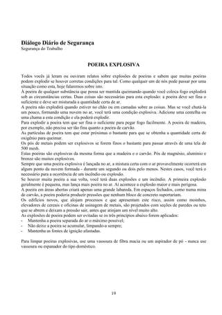 19
Diálogo Diário de Segurança
Segurança do Trabalho
POEIRA EXPLOSIVA
Todos vocês já leram ou ouviram relatos sobre explosões de poeiras e sabem que muitas poeiras
podem explodir se houver corretas condições para tal. Como qualquer um de nós pode passar por uma
situação como esta, hoje falaremos sobre isto.
À poeira de qualquer substância que possa ser mantida queimando quando você coloca fogo explodirá
sob as circunstâncias certas. Duas coisas são necessárias para esta explosão: a poeira deve ser fina o
suficiente e deve ser misturada a quantidade certa de ar.
A poeira não explodirá quando estiver no chão ou em camadas sobre as coisas. Mas se você chutá-la
um pouco, formando uma nuvem no ar, você terá uma condição explosiva. Adicione uma centelha ou
uma chama a esta condição e ela poderá explodir.
Para explodir a poeira tem que ser fina o suficiente para pegar fogo facilmente. A poeira de madeira,
por exemplo, não precisa ser tão fina quanto a poeira de carvão.
As partículas de poeira tem que estar próximas o bastante para que se obtenha a quantidade certa de
oxigênio para queimar.
Os pós de metais podem ser explosivos se forem finos o bastante para passar através de uma tela de
500 mesh.
Estas poeiras são explosivas da mesma forma que a madeira e o carvão. Pós de magnésio, alumínio e
bronze são muitos explosivos.
Sempre que uma poeira explosiva é lançada no ar, a mistura certa com o ar provavelmente ocorrerá em
algum ponto da nuvem formada - durante um segundo ou dois pelo menos. Nestes casos, você terá o
necessário para a ocorrência de um incêndio ou explosão.
Se houver muita poeira a sua volta, você terá duas explosões e um incêndio. A primeira explosão
geralmente é pequena, mas lança mais poeira no ar. Aí acontece a explosão maior e mais perigosa.
A poeira em áreas abertas criará apenas uma grande labareda. Em espaços fechados, como numa mina
de carvão, a poeira poderia produzir pressões que nenhum bloco de concreto suportariam.
Os edifícios novos, que alojam processos e que apresentam este risco, assim como moinhos,
elevadores de cereais e oficinas de usinagem de metais, são projetados com seções de paredes ou teto
que se abrem e deixam a pressão sair, antes que atinjam um nível muito alto.
As explosões de poeira podem ser evitadas se os três princípios abaixo forem aplicados:
- Mantenha a poeira separada do ar o máximo possível;
- Não deixe a poeira se acumular, limpando-a sempre;
- Mantenha as fontes de ignição afastadas.
Para limpar poeiras explosivas, use uma vassoura de fibra macia ou um aspirador de pó - nunca use
vassoura ou espanador do tipo doméstico.
 