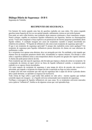 20
Diálogo Diário de Segurança - D D S
Segurança do Trabalho
RECIPIENTES DE SEGURANÇA
Um homem foi morto quando uma lata de gasolina explodiu em suas mãos. Ele estava jogando
gasolina numa fogueira de lixo no seu quintal quando, subitamente, tornou-se um tocha humana.
Esta pode ser uma velha história, mas acidentes desta natureza continuam a fazer manchetes sempre.
Nunca coloque, espalhe ou arremesse líquidos inflamáveis em fogueiras, lareiras ou churrasqueiras
acesas. Vocês nem imaginem a força explosiva em potencial de até mesmo pequenas quantidades deste
líquido voláteis. A condição insegura nos casos de recipientes vazando é sempre encontrada nos
relatórios de acidentes. “O líquido de inflamáveis não estava num recipiente de segurança aprovado”.
O que é um recipiente de segurança aprovado? E porque não explodiria como outro qualquer? Um
recipiente de segurança para líquidos inflamáveis possui detectores de chama em suas aberturas de
enchimento e saída.
Se o recipiente tiver apenas uma abertura, deve ser protegido por tela. Na realidade a tela impede que
chamas fora do recipiente penetrem dentro dele, incendiando os vapores internos. Ela dissipa o calor
sobre a superfície defletora (tela) a uma temperatura abaixo do ponto de ignição dos vapores internos.
A chama não pode passar através da tela.
Num recipiente que não seja de segurança, não há nada que impeça a chama de entrar no recipiente. Se
a proporção da mistura ar-vapor estiver na faixa do líquido inflamável contido, o recipiente pode
explodir se os vapores forem incendiados.
Um outro aspecto do recipiente de segurança é uma tampa de alívio de pressão não removível e
articulada, que impede o recipiente de romper devido à exposição ao fogo ou calor extremo.
A tampa com tela num recipiente que não seja de segurança não é capaz de aliviar a pressão dentro
dele e pode derramar, se operador se esquecer de recolocá-la.
Toda vítima de fogo sobre a qual tenho lido poderia ter sido salva - mesmo aquelas que tenham
cometido algum ato inseguro - se o líquido estivesse armazenado num recipiente de segurança.
Verifique a estocagem de líquidos inflamáveis em suas casas. Se os recipientes estiverem marcados
com a palavra “inflamável”, lembre-se de algumas coisas que você aprendeu hoje.
 