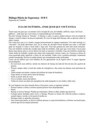 21
Diálogo Diário de Segurança - D D S
Segurança do Trabalho
FUJA DE INCÊNDIOS... ONDE QUER QUE VOCÊ ESTEJA
Temos aqui um guia que vai orientar você a escapar de casa, do trabalho, edifícios, lojas e de locais
públicos... onde quer que você esteja e é surpreendido por um incêndio.
Seu pior inimigo chama-se “fumaça”. A fumaça, o calor, os gases, podem colocar você em estado de
choque e matá-lo depois de poucas respiradas. Se você for pego pela fumaça, não se apavore, deite no
chão e rasteje.
Ela é mais leve que o ar e tende a ocupar primeiramente os espaços superiores. Um outro inimigo é o
“elevador”. Ele pode aprisionar você. Se os sinais do elevador forem ativados por calor, o elevador
pode ser forçado a ir para o local onde o fogo está. Você não gostaria de estar nele neste momento.
Faça um lembrete mental das escadas para saída de incêndio, onde quer que você esteja. Use-as para
descer para descer para os níveis abaixo de onde se encontra o incêndio. Faça um lembrete mental das
várias saídas de incêndio, sempre que entrar num restaurante, cinema, teatro, etc. Fumaça ou cheiro de
coisa queimada pode significar o início de um incêndio. Então evite a portaria principal, certamente
estarão tumultuada. Procure as saídas laterais que normalmente estão sinalizadas.
Como sair do edifício que você trabalha; do seu apartamento ou de lugares altos? A seguir algumas
recomendações:
- Se você mora num edifício, instale um detector de fumaça do lado de fora da área dos quartos de
dormir;
- Procure sempre saber o local das saídas de emergência e das caixas de alarmes mais próximas de
você;
- Tenha sempre em mente o número de telefone do corpo de bombeiro;
- Fique atento ao sentir cheiro forte de fumaça;
- Feche as portas atrás de você;
- Use as escadas, nunca elevadores;
- Tenha em mente um plano de emergência de saída (pergunte ao seu síndico sobre isto).
Se você deparar com uma situação desta e ficar preso, tome as seguintes atitudes:
- Procure manter a calma e orientar aquelas pessoas mais despreparadas;
- Pense;
- Rasteje se houver fumaça. Prenda sua respiração e feche os olhos sempre que possível;
- Coloque portas fechadas entre você e a fumaça. Procure as frestas em volta das portas e respiros,
usando trapos e tecido, se for possível molhe-os;
- Desligue todos os aparelhos presentes;
- Faça sinais pela janela, se houver telefone procure o corpo de bombeiros e informe sua localização,
mesmo que eles já estejam presentes.
 