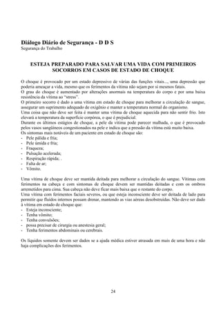 24
Diálogo Diário de Segurança - D D S
Segurança do Trabalho
ESTEJA PREPARADO PARA SALVAR UMA VIDA COM PRIMEIROS
SOCORROS EM CASOS DE ESTADO DE CHOQUE
O choque é provocado por um estado depressivo de várias das funções vitais..., uma depressão que
poderia ameaçar a vida, mesmo que os ferimentos da vítima não sejam por si mesmos fatais.
O grau do choque é aumentado por alterações anormais na temperatura do corpo e por uma baixa
resistência da vítima ao “stress”.
O primeiro socorro é dado a uma vítima em estado de choque para melhorar a circulação de sangue,
assegurar um suprimento adequado de oxigênio e manter a temperatura normal do organismo.
Uma coisa que não deve ser feita é manter uma vítima de choque aquecida para não sentir frio. Isto
elevará a temperatura da superfície corpórea, o que é prejudicial.
Durante os últimos estágios de choque, a pele da vítima pode parecer malhada, o que é provocado
pelos vasos sangüíneos congestionados na pele e indica que a pressão da vítima está muito baixa.
Os sintomas mais notáveis de um paciente em estado de choque são:
- Pele pálida e fria;
- Pele úmida e fria;
- Fraqueza;
- Pulsação acelerada;
- Respiração rápida; .
- Falta de ar;
- Vômito.
Uma vítima de choque deve ser mantida deitada para melhorar a circulação do sangue. Vítimas com
ferimentos na cabeça e com sintomas de choque devem ser mantidas deitadas e com os ombros
arremetidos para cima. Sua cabeça não deve ficar mais baixa que o restante do corpo.
Uma vítima com ferimentos faciais severos, ou que esteja inconsciente deve ser deitada de lado para
permitir que fluídos internos possam drenar, mantendo as vias aéreas desobstruídas. Não deve ser dado
à vítima em estado de choque que:
- Esteja inconsciente;
- Tenha vômito;
- Tenha convulsões;
- possa precisar de cirurgia ou anestesia geral;
- Tenha ferimentos abdominais ou cerebrais.
Os líquidos somente devem ser dados se a ajuda médica estiver atrasada em mais de uma hora e não
haja complicações dos ferimentos.
 