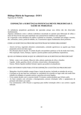 25
Diálogo Diário de Segurança - D D S
Segurança do Trabalho
EXPOSIÇÃO A SUBSTÂNCIAS POTENCIALMENTE PREJUDICIAIS À
SAÚDE OU PERIGOSAS
As substâncias prejudiciais geralmente são ignoradas porque seus efeitos não são observados
imediatamente.
Algumas substâncias como o asbesto (substância encontrada no amianto para fabricação de telhas e
lonas de freio) levam anos para manifestar suas características maléficas num organismo.
Se a exposição a uma substância for súbita e acidental ou constante, o resultado será sempre o mesmo,
dor, sofrimento, custos, perda de trabalho, etc. Examinemos alguns fundamentos deste problema.
COMO AS SUBSTÂNCIAS PREJUDICIAIS PENETRAM NO NOSSO ORGANISMO?
- Através da boca, ingerindo alimentos contaminados, contendo agrotóxicos ou aqueles que foram
preparados através de mãos sujas;
- Por absorção através da pele. O contato da pele com produtos químicos se faz de modo mais lento;
- Pela respiração. Gases, fumaças, vapores e poeiras podem causar problemas respiratórios.
QUAIS AS FORMAS BÁSICAS QUE SE APRESENTAM AS SUBSTÂNCIAS PREJUDICIAIS?
- Sólida - como o cal, cimento, fibras de vidro, asbesto, partículas de sílica e chumbo;
- Líquida - ácidos, gasolina, álcool, solventes, conservantes e desengraxantes;
- Gasosa. Muitos líquidos também formam vapores que podem ser prejudiciais
O QUE DEVEMOS FAZER PARA EVITAR EXPOSIÇÃO A SUSTÂNCIAS PREJUDICIAIS?
- Mantenha o local de trabalho sempre limpo e isento de poeiras, incluindo as entrados de serviço;
- Certifique-se de que haja boa ventilação ou ventiladores de exaustão no lugar onde está sendo feito
trabalho de soldagem ou quando motores a gasolina estiverem ligados;
- Evite contato da pele com o concreto úmido. O cimento contém produtos que irritam a pele;
- Ao fazer contatos com solventes e desengraxantes, procure orientação sobre o equipamento de
proteção individual a ser usado;
- Use corretamente o EPI. Procure a segurança para melhor orientação sobre o uso correto e aquele
indicado.
 