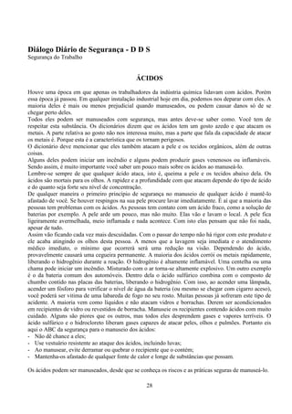 28
Diálogo Diário de Segurança - D D S
Segurança do Trabalho
ÁCIDOS
Houve uma época em que apenas os trabalhadores da indústria química lidavam com ácidos. Porém
essa época já passou. Em qualquer instalação industrial hoje em dia, podemos nos deparar com eles. A
maioria deles é mais ou menos prejudicial quando manuseados, ou podem causar danos só de se
chegar perto deles.
Todos eles podem ser manuseados com segurança, mas antes deve-se saber como. Você tem de
respeitar esta substância. Os dicionários dizem que os ácidos tem um gosto azedo e que atacam os
metais. A parte relativa ao gosto não nos interessa muito, mas a parte que fala da capacidade de atacar
os metais é. Porque esta é a característica que os tornam perigosos.
O dicionário deve mencionar que eles também atacam a pele e os tecidos orgânicos, além de outras
coisas.
Alguns deles podem iniciar um incêndio e alguns podem produzir gases venenosos ou inflamáveis.
Sendo assim, é muito importante você saber um pouco mais sobre os ácidos ao manuseá-lo.
Lembre-se sempre de que qualquer ácido ataca, isto é, queima a pele e os tecidos abaixo dela. Os
ácidos são mortais para os olhos. A rapidez e a profundidade com que atacam depende do tipo de ácido
e do quanto seja forte seu nível de concentração.
De qualquer maneira o primeiro princípio de segurança no manuseio de qualquer ácido é mantê-lo
afastado de você. Se houver respingos na sua pele procure lavar imediatamente. É aí que a maioria das
pessoas tem problemas com os ácidos. As pessoas tem contato com um ácido fraco, como a solução de
baterias por exemplo. A pele arde um pouco, mas não muito. Elas vão e lavam o local. A pele fica
ligeiramente avermelhada, meio inflamada e nada acontece. Com isto elas pensam que não foi nada,
apesar de tudo.
Assim vão ficando cada vez mais descuidadas. Com o passar do tempo não há rigor com este produto e
ele acaba atingindo os olhos desta pessoa. A menos que a lavagem seja imediata e o atendimento
médico imediato, o mínimo que ocorrerá será uma redução na visão. Dependendo do ácido,
provavelmente causará uma cegueira permanente. A maioria dos ácidos corrói os metais rapidamente,
liberando o hidrogênio durante a reação. O hidrogênio é altamente inflamável. Uma centelha ou uma
chama pode iniciar um incêndio. Misturado com o ar torna-se altamente explosivo. Um outro exemplo
é o da bateria comum dos automóveis. Dentro dela o ácido sulfúrico combina com o composto de
chumbo contido nas placas das baterias, liberando o hidrogênio. Com isso, ao acender uma lâmpada,
acender um fósforo para verificar o nível de água da bateria (ou mesmo se chegar com cigarro aceso),
você poderá ser vitima de uma labareda de fogo no seu rosto. Muitas pessoas já sofreram este tipo de
acidente. A maioria vem como líquidos e não atacam vidros e borrachas. Derem ser acondicionados
em recipientes de vidro ou revestidos de borracha. Manuseie os recipientes contendo ácidos com muito
cuidado. Alguns são piores que os outros, mas todos eles desprendem gases e vapores terríveis. O
ácido sulfúrico e o hidrocloreto liberam gases capazes de atacar peles, olhos e pulmões. Portanto eis
aqui o ABC da segurança para o manuseio dos ácidos:
- Não dê chance a eles;
- Use vestuário resistente ao ataque dos ácidos, incluindo luvas;
- Ao manusear, evite derramar ou quebrar o recipiente que o contém;
- Mantenha-os afastado de qualquer fonte de calor e longe de substâncias que possam.
Os ácidos podem ser manuseados, desde que se conheça os riscos e as práticas seguras de manuseá-lo.
 