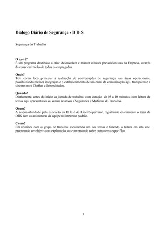 3
Diálogo Diário de Segurança - D D S
Segurança do Trabalho
O que é?
É um programa destinado a criar, desenvolver e manter atitudes prevencionistas na Empresa, através
da conscientização de todos os empregados.
Onde?
Tem corno foco principal a realização de conversações de segurança nas áreas operacionais,
possibilitando melhor integração e o estabelecimento de um canal de comunicação ágil, transparente e
sincero entre Chefias e Subordinados.
Quando?
Diariamente, antes do inicio da jornada de trabalho, com duração de 05 a 10 minutos, com leitura de
temas aqui apresentados ou outros relativos a Segurança e Medicina do Trabalho.
Quem?
A responsabilidade pela execução da DDS é do Líder/Supervisor, registrando diariamente o tema da
DDS com as assinaturas da equipe no impresso padrão.
Como?
Em reuniões com o grupo de trabalho, escolhendo um dos temas e fazendo a leitura em alta voz,
procurando ser objetivo na explanação, ou conversando sobre outro tema específico.
 