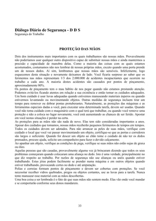 33
Diálogo Diário de Segurança - D D S
Segurança do Trabalho
PROTEÇÃO DAS MÃOS
Dois dos instrumentos mais importantes com os quais trabalhamos são nossas mãos. Provavelmente
não poderíamos usar qualquer outro dispositivo capaz de substituir nossas mãos e ainda mantermos a
precisão e capacidade de manobra delas. Como a maioria das coisas com as quais estamos
acostumados, costumamos não nos lembrar de nossas próprias mãos, exceto quando uma porta prende
um de nossos dedos. Aí sim, lembramos que nossas mãos são sensíveis. Infelizmente, logo
esquecemos desta situação e novamente deixamos de lado. Você ficaria surpreso ao saber que os
ferimentos nas mãos representam 1/3 dos 2.000.000 de acidentes incapacitantes que ocorrem no
trabalho a cada ano. A maioria destes acidentes são causados por pontos de pinçamento,
aproximadamente 80%.
Os pontos de pinçamento tem o mau hábito de nos pegar quando não estamos prestando atenção.
Podemos evitá-los ficando atentos em relação a sua existência e então tomar os cuidados adequados.
Um bom cuidado é usar luvas adequadas quando estivemos manuseando materiais ásperos ou quando
estivermos levantando ou movimentando objetos. Outras medidas de segurança incluem tirar um
tempo para remover ou dobrar pontas protuberantes. Naturalmente, as proteções das máquinas e as
ferramentas especiais dadas a você, para executar uma determinada tarefa, devem ser usadas. Quando
você não toma cuidado com o maquinário com o qual terá que trabalhar, ou quando você remove uma
proteção e não a coloca no lugar novamente, você está aumentando as chances de ser ferido. Apostar
em você nestas situações é perder na certa.
As proteções para as mãos não são nada de novo. Elas tem sido consideradas importantes a anos.
Apesar dos cuidados que tomamos, nossas mãos receberão pequenos ferimentos de tempos em tempos.
Todos os cuidados devem ser adotados. Para não arrancar as peles de suas mãos, verifique com
cuidado o local que você vai passar movimentando um objeto, certifique-se que as portas e corredores
são largos o suficiente. Quando for descer um objeto ao chão tome o cuidado de não ter os dedos
prensados, procure ajuda, solicite um companheiro para fazer o devido calçamento.
Ao apanhar um objeto, verifique as condições de pega, verifique se suas mãos não estão sujas de graxa
ou óleo.
Aquelas pessoas que são casadas, provavelmente alguma vez já brincaram dizendo que todos os seus
problemas começaram quando colocaram uma aliança no dedo. Isto é uma verdade, principalmente no
que diz respeito ao trabalho. Por razões de segurança não use alianças ou anéis quando estiver
trabalhando. Estas jóias podem facilmente se prender numa máquina e em outros objetos quando
estiver trabalhando, provocando cortes no dedo e até amputação.
Polias e correias formam pontos de pinçamento e devem ser cobertas com proteções. Se você
necessitar recolher vidros quebrados, pregos ou objetos cortantes, use as luvas para a tarefa. Nunca
tente manusear esse material com as mãos descobertas.
Uma boa coisa a ser lembrada é o fato de que suas mãos não sentem medo. Elas vão onde você mandar
e se comportarão conforme seus donos mandarem.
 