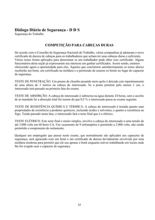 35
Diálogo Diário de Segurança - D D S
Segurança do Trabalho
COMPETIÇÃO PARA CABEÇAS DURAS
De acordo com o Conselho de Segurança Nacional do Trabalho, várias companhias já adotaram o novo
certificado de dureza de cabeças para os trabalhadores que acham ter suas cabeças duras o suficiente.
Vários testes foram aplicados para determinar se um trabalhador pode obter esse certificado. Alguns
funcionários desta seção já expressaram seu interesse em ganhar certificados. Assim sendo, estamos
oferecendo agora a oportunidade para eles. Aqueles que concluírem satisfatoriamente os testes abaixo
receberão um boné, um certificado na moldura e a permissão de usarem os bonés no lugar do capacete
de segurança.
TESTE DE PENETRAÇÃO. Um prumo de chumbo pesando meio quilo é deixado cair repentinamente
de uma altura de 3 metros na cabeça do interessado. Se a ponta penetrar pelo menos 1 cm, o
interessado terá passado na primeira fase do exame.
TESTE DE ABSORÇÃO. A cabeça do interessado é submersa na água durante 24 horas, sem o auxílio
de ar mandado Se a absorção total for menor do que 0,5 % o interessado passa ao exame seguinte.
TESTE DE RESISTÊNCIA QUÍMICA E TÉRMICA: A cabeça do interessado é testada quanto suas
propriedades de resistência a produtos químicos, incluindo ácidos e solventes, e quanto a resistência ao
fogo. Tendo passado nesta fase, o interessado fará o teste final que é o elétrico.
TESTE ELÉTRICO. Este teste final e muito simples, envolve a cabeça do interessado a uma tensão de
até 3.000 volts em 60 hertz CA. Um vazamento de 9 miliampéres é permitido a 2.000 volts, não sendo
permitido o rompimento do isolamento.
Qualquer um empregado que passar neste exame, que normalmente são aplicados aos capacetes de
segurança, será agraciado com um boné e um certificado de dureza devidamente envolvido por uma
moldura moderna para permitir que ele use apenas o boné enquanto estiver trabalhando em locais onde
lhe for exigido usar o capacete de segurança.
 