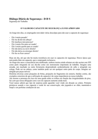 36
Diálogo Diário de Segurança - D D S
Segurança do Trabalho
O VALOR DO CAPACETE DE SEGURANÇA JÁ FOI APROVADO
Ao longo dos dias, os empregados tem dado várias desculpas para não usar o capacete de segurança:
- Ele é muito pesado!
- Ele me dá dor de cabeça!
- Ele machuca meu pescoço!
- Ele é muito frio para ser usado!
- Ele é muito quente para se usado!
- Ele não deixa eu ouvir direito!
- Ele não deixa eu enxergar direito!
- Ele faz eu ficar careca!
Hoje em dia, até que não há muita resistência em usar os capacetes de segurança. Houve época que
nem podia falar em capacete, que o empregado reclamava.
Ao longo dos anos a consciência tem melhorado, embora muitos ainda relutam em não aceitar este EPI
como parte integrante do seu dia-dia como um instrumento importante de trabalho. Imagine uma
enxada, um machado ou outra ferramenta desprendendo acidentalmente do cabo e atingindo seu
colega. Pode ser na cabeça, como também pode ser em qualquer outra parte do corpo. Imagine ser
atingido por peças móveis.
Histórias diversas como projeções de britas, projeções de fragmentos de esmeris, batidas contra, são
exemplos concretos de que a utilização do capacete é de suma importância no nosso trabalho.
Até mesmo a presença do risco de uma queda sobre os trilhos em função das irregularidades do piso,
faz com que nossa obrigação com o uso do capacete aumente ainda mais.
Você nunca saberá que tipo de surpresa pode aguardar você vindo em direção ao crânio. Portanto
proteja-se usando o seu capacete e cuide de sua conservação, não jogando-o ao chão, mantendo-o
limpo e em perfeitas condições de uso.
 