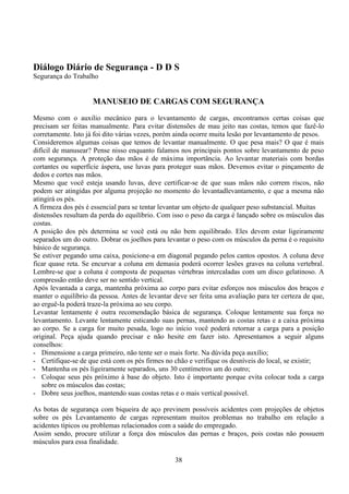 38
Diálogo Diário de Segurança - D D S
Segurança do Trabalho
MANUSEIO DE CARGAS COM SEGURANÇA
Mesmo com o auxilio mecânico para o levantamento de cargas, encontramos certas coisas que
precisam ser feitas manualmente. Para evitar distensões de mau jeito nas costas, temos que fazê-lo
corretamente. Isto já foi dito várias vezes, porém ainda ocorre muita lesão por levantamento de pesos.
Consideremos algumas coisas que temos de levantar manualmente. O que pesa mais? O que é mais
difícil de manusear? Pense nisso enquanto falamos nos principais pontos sobre levantamento de peso
com segurança. A proteção das mãos é de máxima importância. Ao levantar materiais com bordas
cortantes ou superfície áspera, use luvas para proteger suas mãos. Devemos evitar o pinçamento de
dedos e cortes nas mãos.
Mesmo que você esteja usando luvas, deve certificar-se de que suas mãos não correm riscos, não
podem ser atingidas por alguma projeção no momento do levantadlevantamento, e que a mesma não
atingirá os pés.
A firmeza dos pés é essencial para se tentar levantar um objeto de qualquer peso substancial. Muitas
distensões resultam da perda do equilíbrio. Com isso o peso da carga é lançado sobre os músculos das
costas.
A posição dos pés determina se você está ou não bem equilibrado. Eles devem estar ligeiramente
separados um do outro. Dobrar os joelhos para levantar o peso com os músculos da perna é o requisito
básico de segurança.
Se estiver pegando uma caixa, posicione-a em diagonal pegando pelos cantos opostos. A coluna deve
ficar quase reta. Se encurvar a coluna em demasia poderá ocorrer lesões graves na coluna vertebral.
Lembre-se que a coluna é composta de pequenas vértebras intercaladas com um disco gelatinoso. A
compressão então deve ser no sentido vertical.
Após levantada a carga, mantenha próxima ao corpo para evitar esforços nos músculos dos braços e
manter o equilíbrio da pessoa. Antes de levantar deve ser feita uma avaliação para ter certeza de que,
ao erguê-la poderá traze-la próxima ao seu corpo.
Levantar lentamente é outra recomendação básica de segurança. Coloque lentamente sua força no
levantamento. Levante lentamente esticando suas pernas, mantendo as costas retas e a caixa próxima
ao corpo. Se a carga for muito pesada, logo no início você poderá retornar a carga para a posição
original. Peça ajuda quando precisar e não hesite em fazer isto. Apresentamos a seguir alguns
conselhos:
- Dimensione a carga primeiro, não tente ser o mais forte. Na dúvida peça auxílio;
- Certifique-se de que está com os pés firmes no chão e verifique os desníveis do local, se existir;
- Mantenha os pés ligeiramente separados, uns 30 centímetros um do outro;
- Coloque seus pés próximo à base do objeto. Isto é importante porque evita colocar toda a carga
sobre os músculos das costas;
- Dobre seus joelhos, mantendo suas costas retas e o mais vertical possível.
As botas de segurança com biqueira de aço previnem possíveis acidentes com projeções de objetos
sobre os pés Levantamento de cargas representam muitos problemas no trabalho em relação a
acidentes típicos ou problemas relacionados com a saúde do empregado.
Assim sendo, procure utilizar a força dos músculos das pernas e braços, pois costas não possuem
músculos para essa finalidade.
 