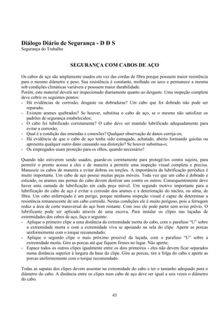 43
Diálogo Diário de Segurança - D D S
Segurança do Trabalho
SEGURANÇA COM CABOS DE AÇO
Os cabos de aço são amplamente usados em vez das cordas de fibra porque possuem maior resistência
para o mesmo diâmetro e peso. Sua resistência é constante, molhado ou seco e permanece a mesma
sob condições climáticas variáveis e possuem maior durabilidade.
Porém, este material deverá ser inspecionado diariamente quanto ao desgaste. Uma inspeção completa
deve cobrir os seguintes pontos:
- Há evidências de corrosão, desgaste ou dobraduras? Um cabo que foi dobrado não pode ser
reparado;
- Existem arames quebrados? Se houver, substitua o cabo de aço, se o mesmo não satisfizer os
padrões de segurança estabelecidos;
- O cabo foi lubrificado corretamente? O cabo deve ser mantido lubrificado adequadamente para
evitar a corrosão;
- Qual é a condição das emendas e conexões? Qualquer observação de danos corrija-os;
- Há evidência de que o cabo de aço tenha sido esmagado, achatado, aberto formando gaiolas ou
apresenta qualquer outro dano causando sua distorção? Se houver substitua-o;
- Os empregados usam proteção para os olhos, quando necessário?
Quando não estiverem sendo usados, guarde-os corretamente para protegê-los contra sujeira, para
permitir o pronto acesso a eles e de maneira a permitir uma inspeção visual completa e precisa.
Manuseie os cabos de maneira a evitar dobras ou torções. A importância da lubrificação periódica é
muito importante. Um cabo de aço possui muitas peças móveis. Toda vez que um cabo é dobrado e
esticado, os arames nas pernas do cabo devem deslizar uns contra os outros. Consequentemente deve
haver unta camada de lubrificação em cada peça móvel. Um segundo motivo importante para a
lubrificação do cabo de aço é evitar a corrosão dos arames e a deterioração do núcleo, ou alma, de
fibra. Um cabo enferrujado é um perigo, porque nenhuma inspeção visual é capaz de determinar a
resistência remanescente de um cabo corroído. Nestas condições ele é muito perigoso, pois a ferrugem
reduz a área de corte transversal do aço bom restante. Com isso ele pode partir sem aviso prévio. O
lubrificante pode ser aplicado através de uma escova. Para instalar os clipes nas laçadas de
extremidades dos cabos de aço, faça o seguinte:
- Aplique o primeiro clipe a uma distância da extremidade morta do cabo, com o parafuso “U” sobre
a extremidade morta e com a extremidade viva se apoiando na sela do clipe. Aperte as porcas
uniformemente com o torque recomendado;
- Aplique o segundo clipe o mais próximo possível da laçada, com o parafuso “U” sobre a
extremidade morta. Gire as porcas até que fiquem firmes no lugar. Não aperte;
- Espace todos os outros clipes igualmente entre os dois primeiros - eles não devem ficar separados
numa distância superior à largura da base do clipe. Gire as porcas, tire a folga do cabo e aperte as
porcas uniformemente com o torque recomendado.
Todas as sapatas dos clipes devem assentar na extremidade do cabo e ter o tamanho adequado para o
diâmetro do cabo. A distância entre os clipes num cabo de aço deve ser igual a seis vezes o diâmetro
do cabo.
 