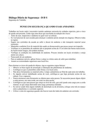 45
Diálogo Diário de Segurança - D D S
Segurança do Trabalho
PENSE EM SEGURANÇA QUANDO USAR ANDAIMES
Trabalhar em locais onde é necessário instalar andaimes necessita de cuidados especiais, pois o risco
de queda está presente. Então siga estas dicas que auxiliarão na redução dos riscos:
- Antes de usar, inspecione o andaime no qual você vai utilizar;
- Se você precisar de usar escadas para alcançar o andaime preste atenção nos degraus. Observe todas
as regras;
- Segure nos corrimãos da escada ao subir e descer do andaime e não transporte material nesse
momento;
- Mantenha o andaime livre de material não usado ou desnecessário que possa causar um tropeção;
- Verifique se os pranchões do andaime não se projetam acima de 15 cm além das barras transversais.
Se forem muito longos, eles podem inclinar;
- Verifique as condições de estabilidade do andaime. Procure instalar em locais nivelados e esteja
atento aos calços;
- Nunca pule de um andaime;
- Para os andaimes móveis, aplicar freios e calçar os roletes antes de subir para trabalhar;
- Amarre as extremidades superiores num local fixo.
Para eliminar os riscos de queda de objetos, siga as seguintes regras básicas:
1 - Observe as boas regras de arrumação e ordenação das plataformas do andaime;
2 - Certifique-se que os pranchões estão firmes e no local certo;
3 - Não deixe ferramentas ou material soltos. Limpe a plataforma ao filial de cada turno de trabalho;
4 - Se alguém estiver trabalhando acima de você, certifique-se que haja proteção acima da sua
cabeça. Use o capacete;
5 - Nunca arremesse uma ferramenta ou objetos para outra pessoa. Se necessitar passar algum objeto
a outra pessoa, use uma corda, um cesto ou uma sacola;
6 - Certifique-se que uma pessoa que esteja ao nível do solo, que está içando uma carga com a corda
manual, ou que esteja abaixando uma carga, permaneça afastada;
7 - Se estiver sendo feito algum trabalho de demolição ou de alvenaria, coloque uma tela no espaço
entre a plataforma e o corrimão superior;
8 - Utilize o cinto de segurança quando não houver num dos lados do andaime um corrimão.
 